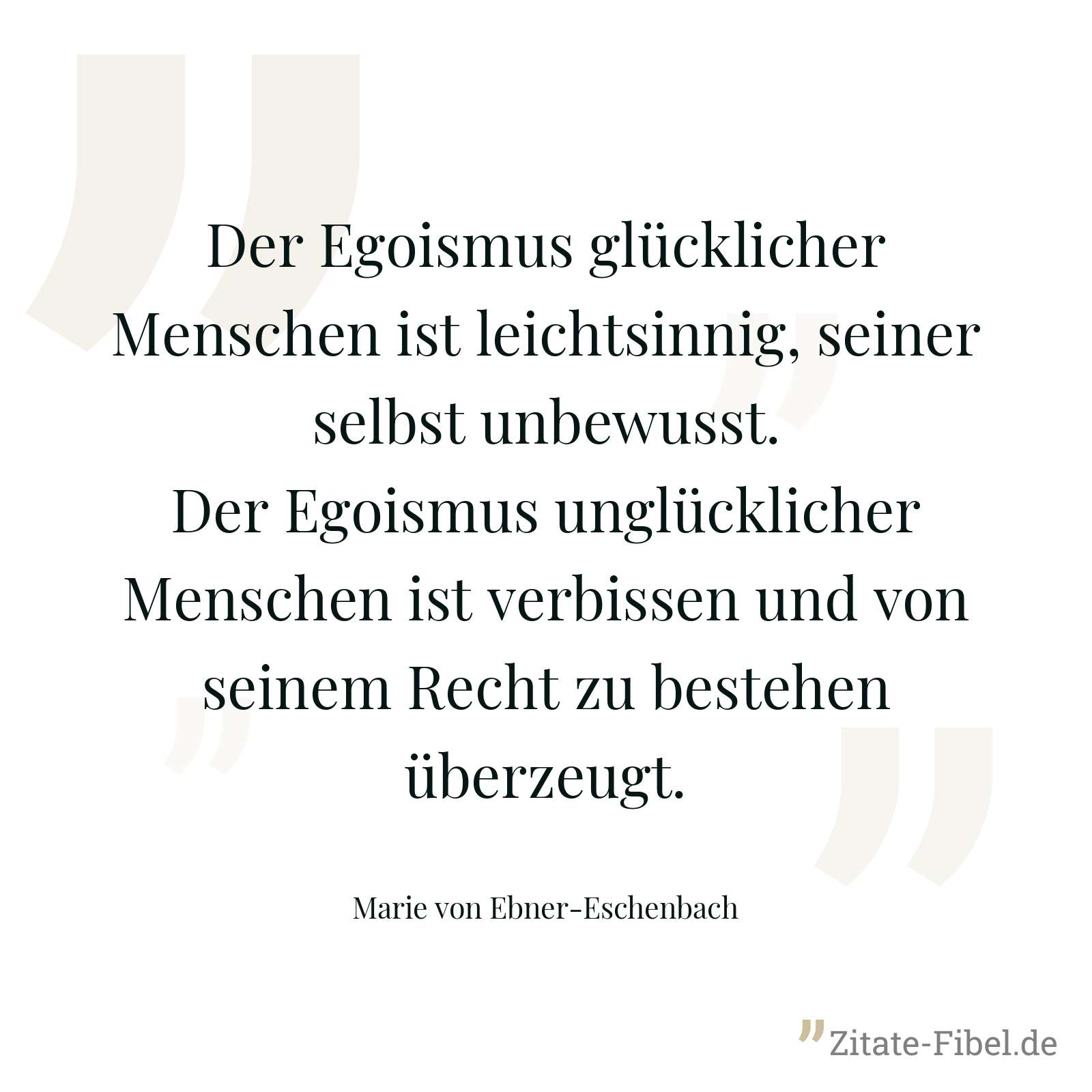 Der Egoismus glücklicher Menschen ist leichtsinnig, seiner selbst unbewusst. Der Egoismus unglücklicher Menschen ist verbissen und von seinem Recht zu bestehen überzeugt. - Marie von Ebner-Eschenbach