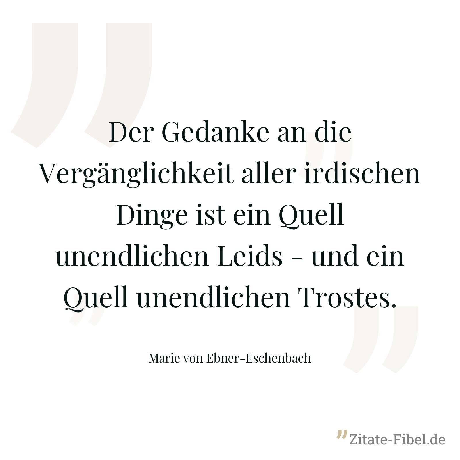 Der Gedanke an die Vergänglichkeit aller irdischen Dinge ist ein Quell unendlichen Leids - und ein Quell unendlichen Trostes. - Marie von Ebner-Eschenbach
