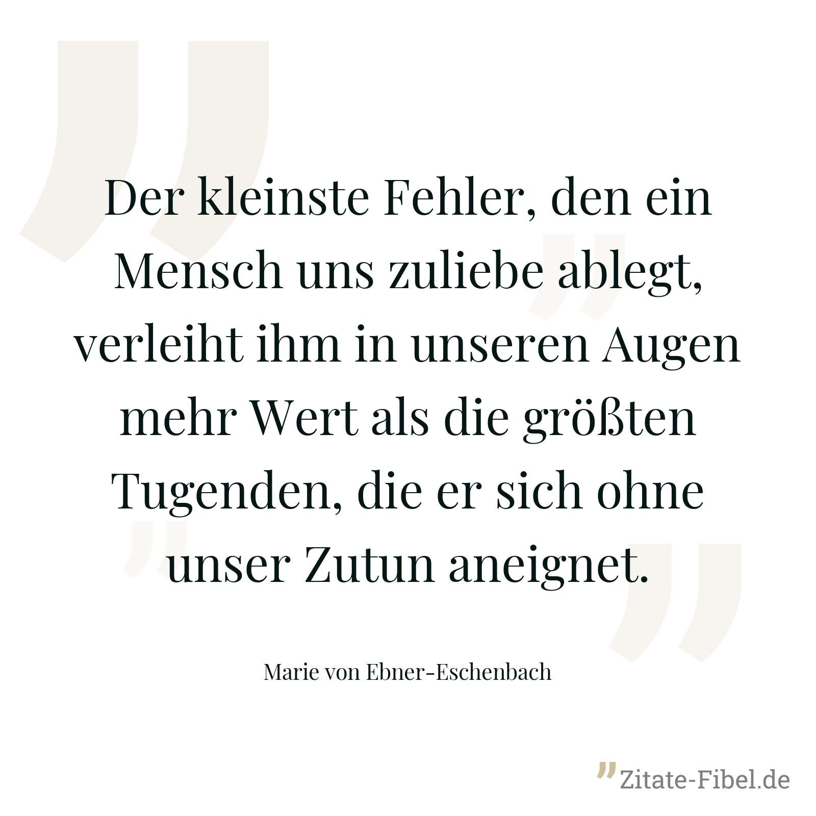 Der kleinste Fehler, den ein Mensch uns zuliebe ablegt, verleiht ihm in unseren Augen mehr Wert als die größten Tugenden, die er sich ohne unser Zutun aneignet. - Marie von Ebner-Eschenbach