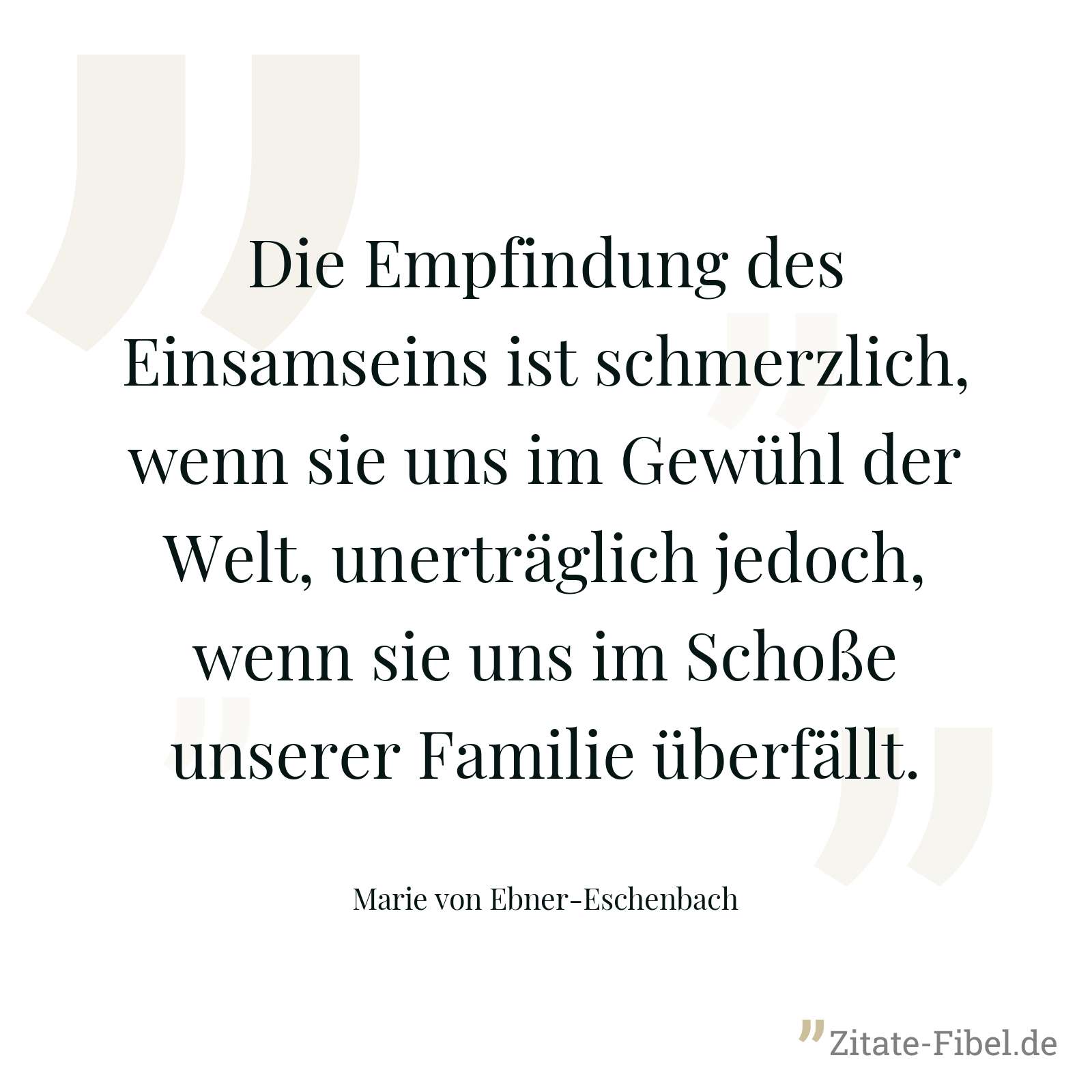 Die Empfindung des Einsamseins ist schmerzlich, wenn sie uns im Gewühl der Welt, unerträglich jedoch, wenn sie uns im Schoße unserer Familie überfällt. - Marie von Ebner-Eschenbach