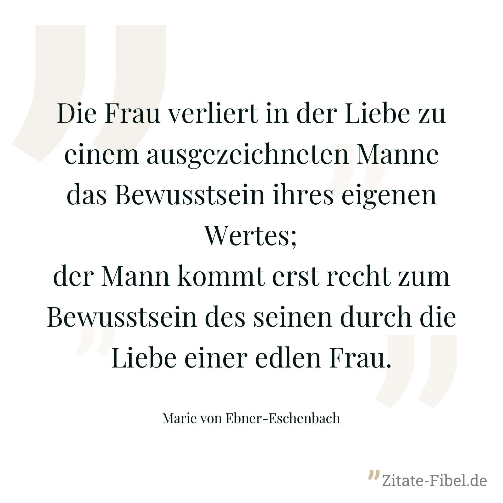 Die Frau verliert in der Liebe zu einem ausgezeichneten Manne das Bewusstsein ihres eigenen Wertes; der Mann kommt erst recht zum Bewusstsein des seinen durch die Liebe einer edlen Frau. - Marie von Ebner-Eschenbach