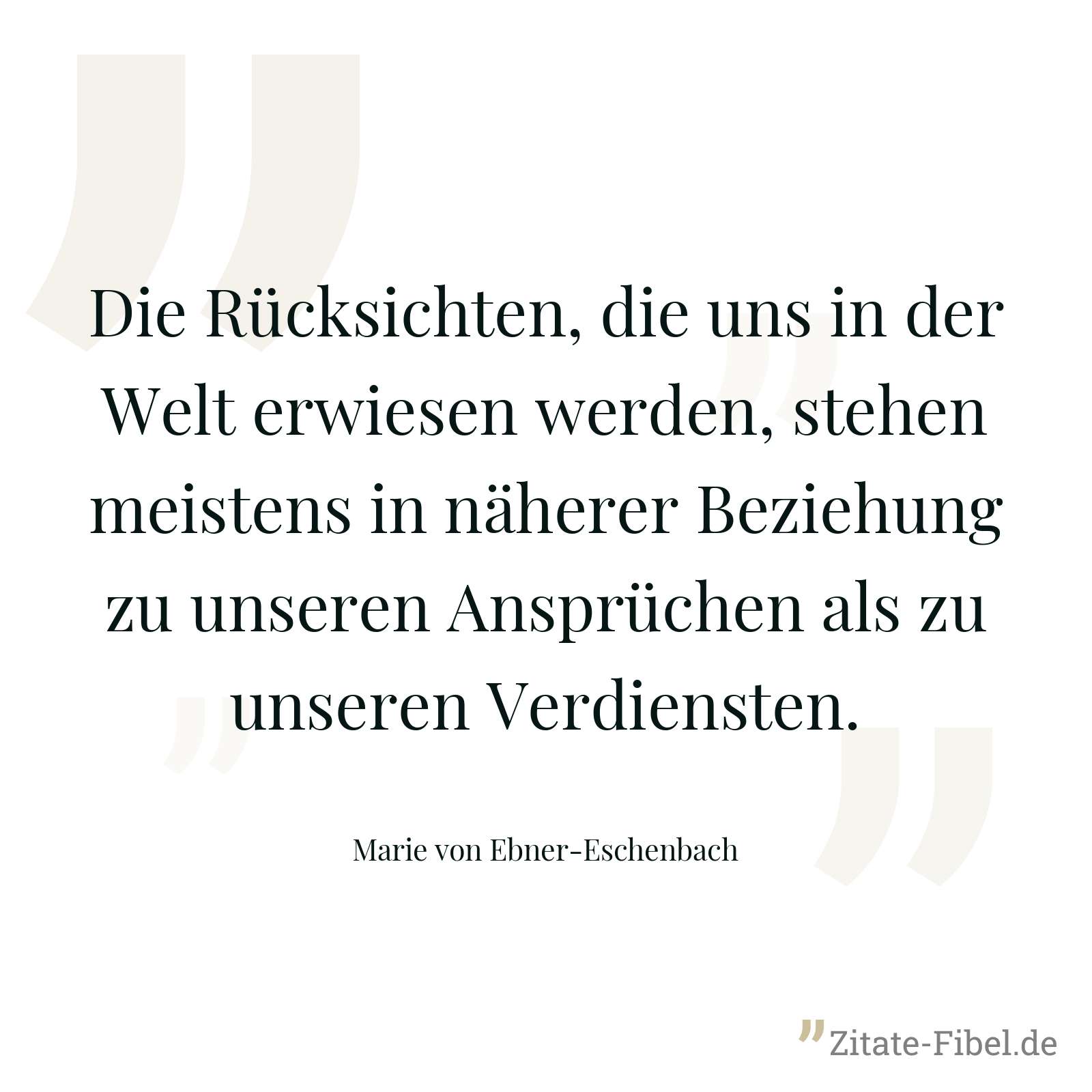 Die Rücksichten, die uns in der Welt erwiesen werden, stehen meistens in näherer Beziehung zu unseren Ansprüchen als zu unseren Verdiensten. - Marie von Ebner-Eschenbach