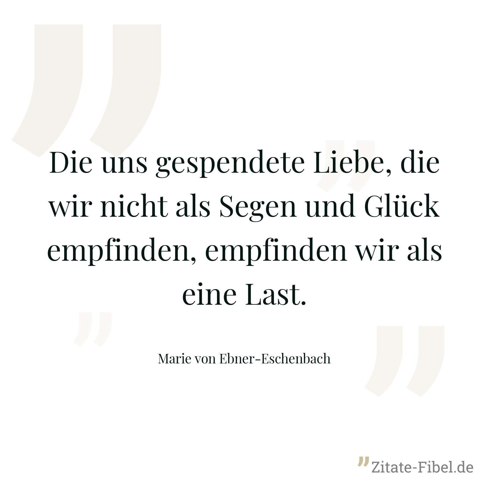 Die uns gespendete Liebe, die wir nicht als Segen und Glück empfinden, empfinden wir als eine Last. - Marie von Ebner-Eschenbach
