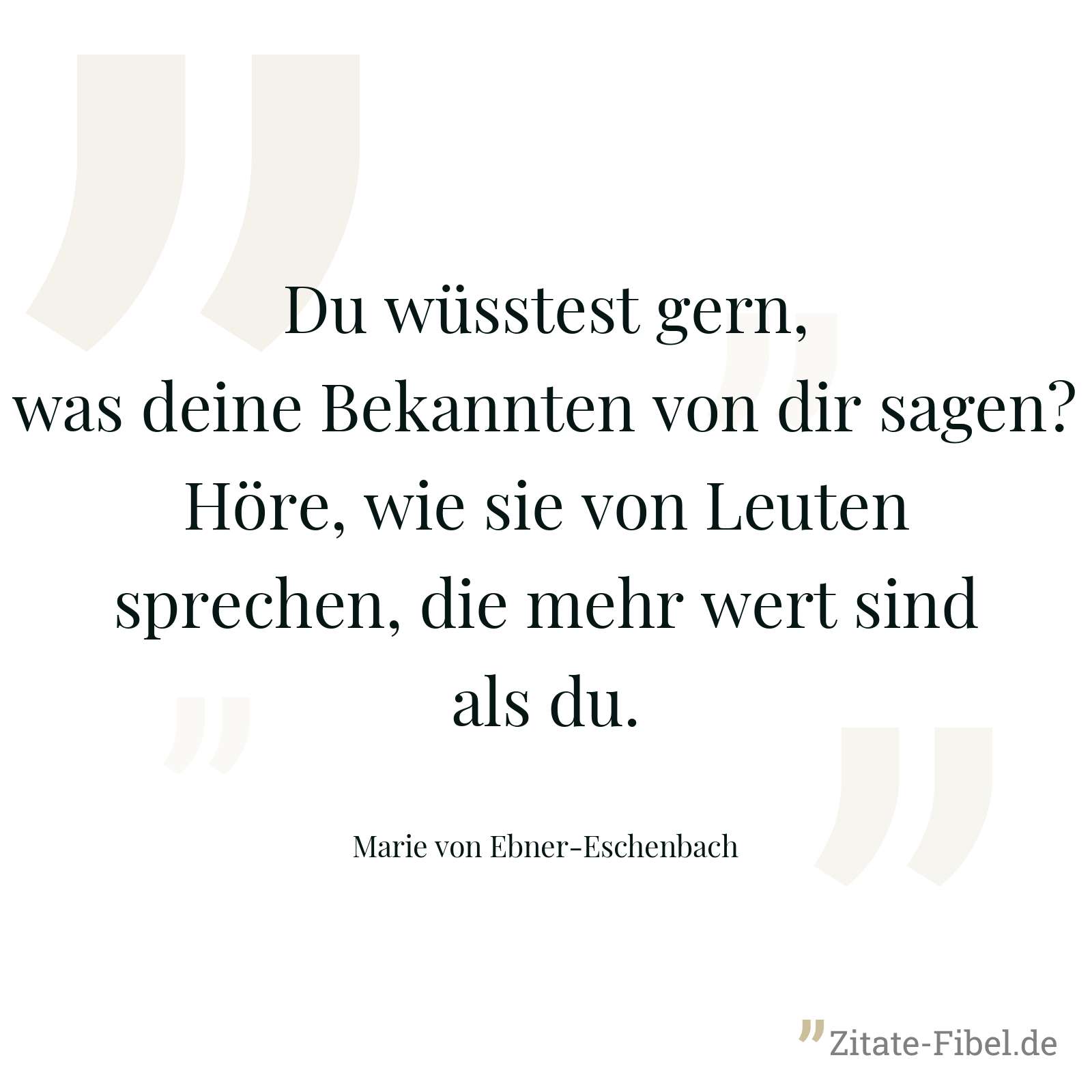 Du wüsstest gern, was deine Bekannten von dir sagen? Höre, wie sie von Leuten sprechen, die mehr wert sind als du. - Marie von Ebner-Eschenbach