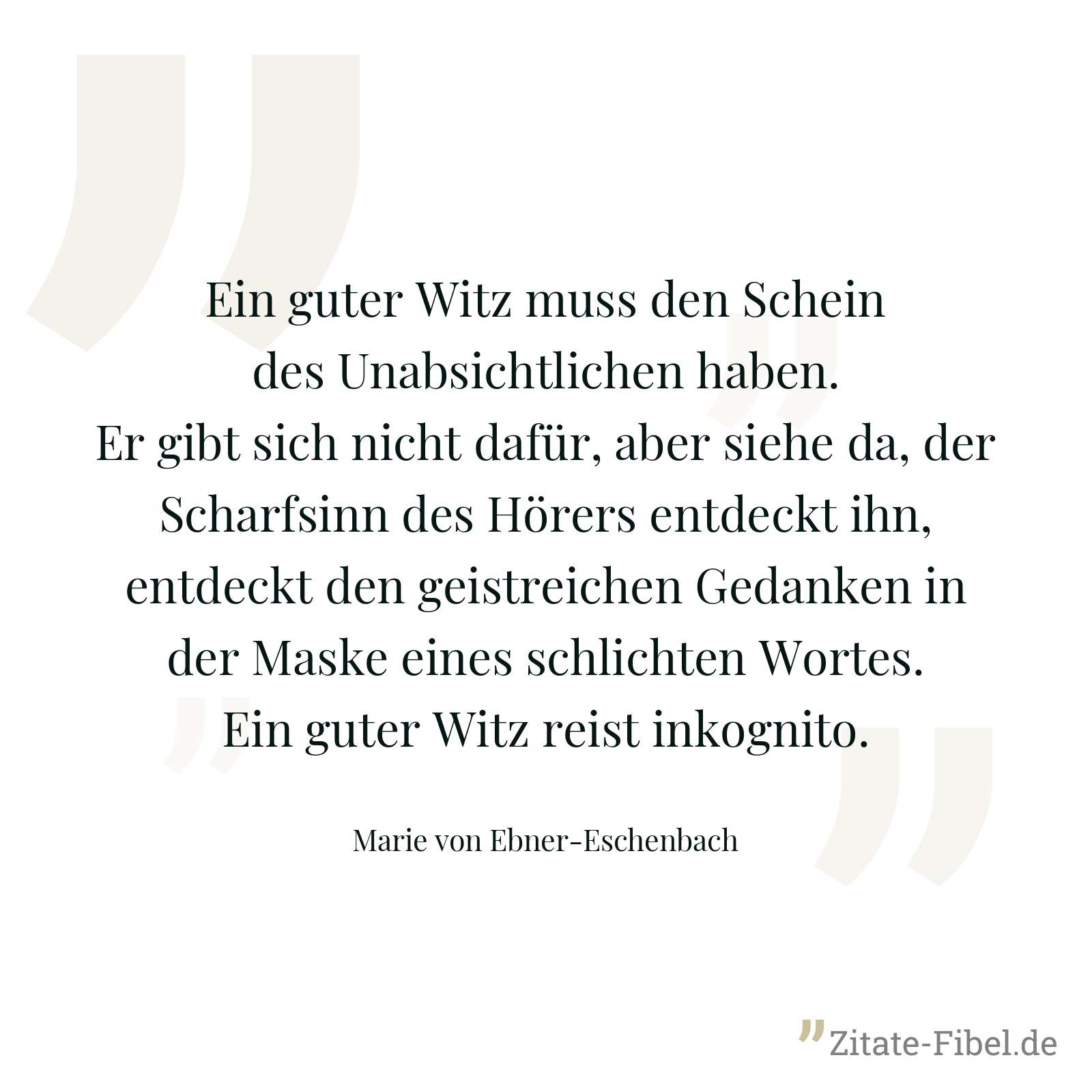 Ein guter Witz muss den Schein des Unabsichtlichen haben. Er gibt sich nicht dafür, aber siehe da, der Scharfsinn des Hörers entdeckt ihn, entdeckt den geistreichen Gedanken in der Maske eines schlichten Wortes. Ein guter Witz reist inkognito. - Marie von Ebner-Eschenbach