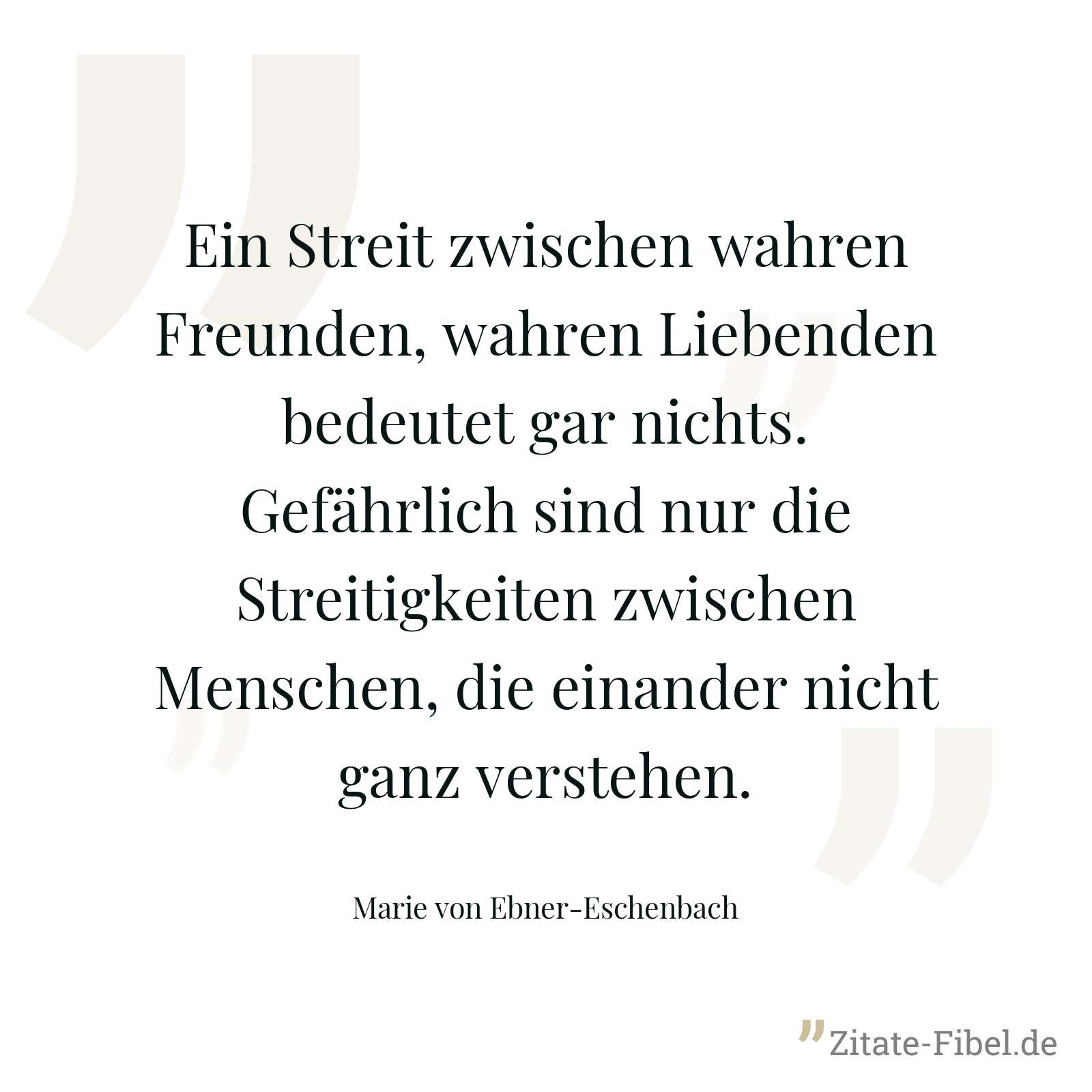 Ein Streit zwischen wahren Freunden, wahren Liebenden bedeutet gar nichts. Gefährlich sind nur die Streitigkeiten zwischen Menschen, die einander nicht ganz verstehen. - Marie von Ebner-Eschenbach