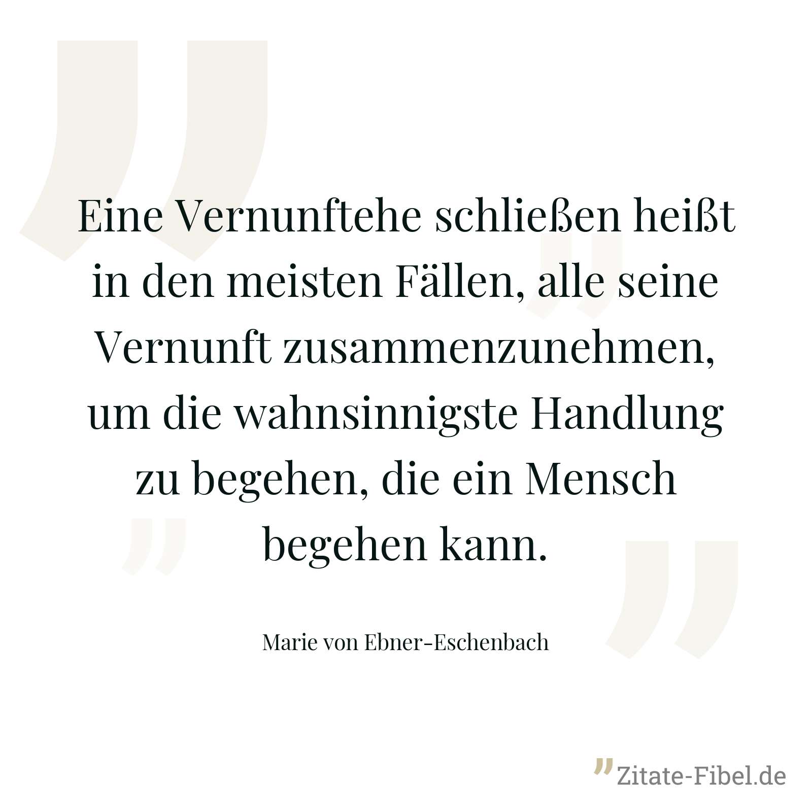 Eine Vernunftehe schließen heißt in den meisten Fällen, alle seine Vernunft zusammenzunehmen, um die wahnsinnigste Handlung zu begehen, die ein Mensch begehen kann. - Marie von Ebner-Eschenbach