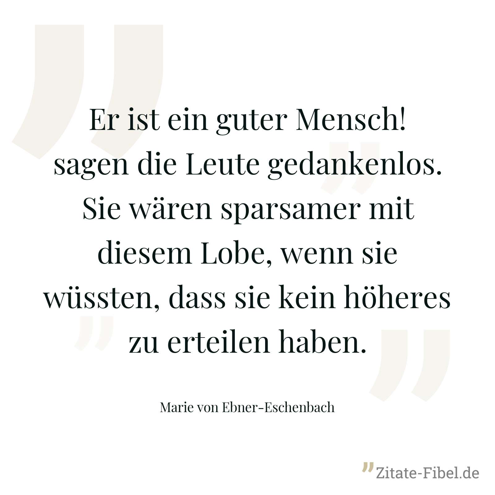 Er ist ein guter Mensch! sagen die Leute gedankenlos. Sie wären sparsamer mit diesem Lobe, wenn sie wüssten, dass sie kein höheres zu erteilen haben. - Marie von Ebner-Eschenbach