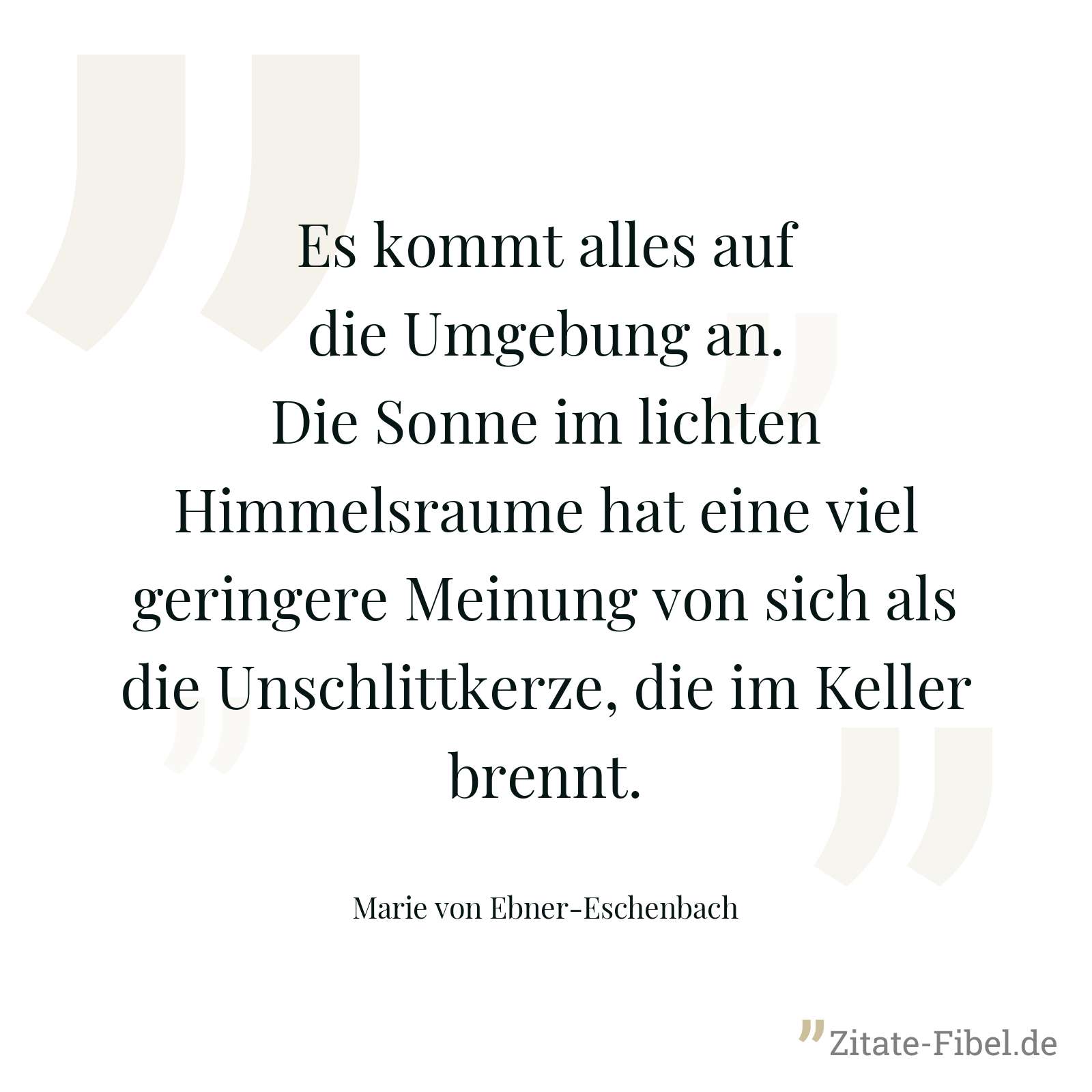 Es kommt alles auf die Umgebung an. Die Sonne im lichten Himmelsraume hat eine viel geringere Meinung von sich als die Unschlittkerze, die im Keller brennt. - Marie von Ebner-Eschenbach