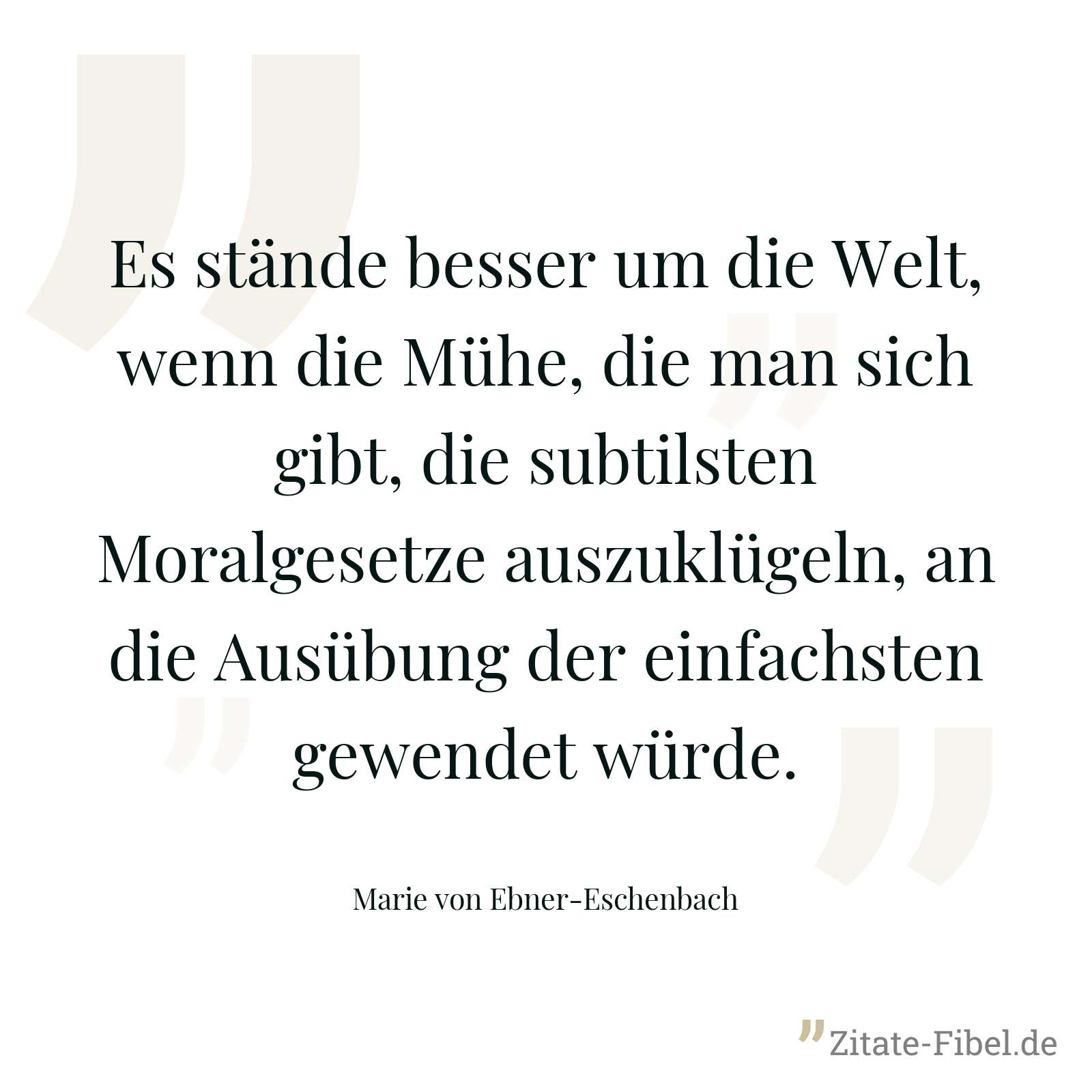 Es stände besser um die Welt, wenn die Mühe, die man sich gibt, die subtilsten Moralgesetze auszuklügeln, an die Ausübung der einfachsten gewendet würde. - Marie von Ebner-Eschenbach