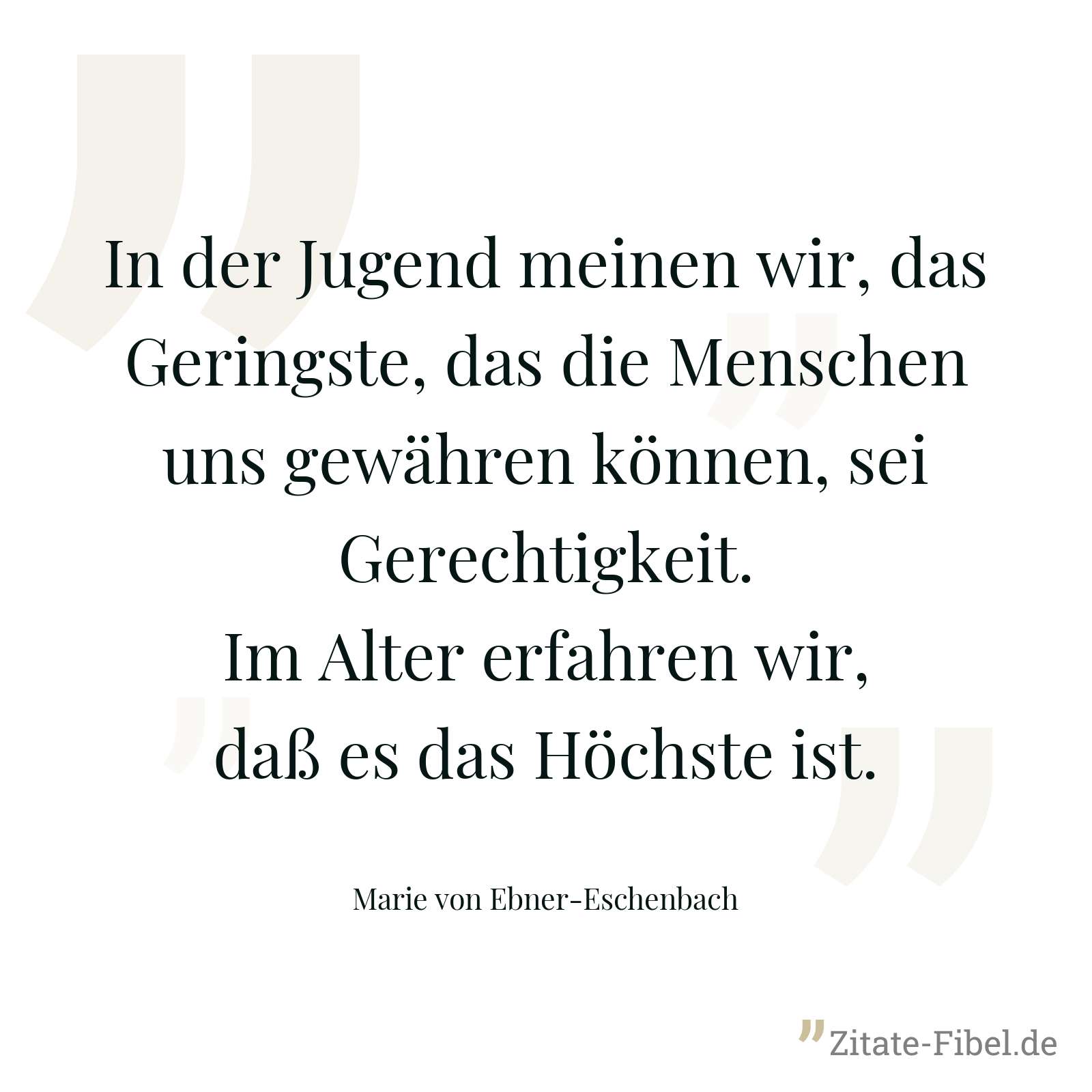 In der Jugend meinen wir, das Geringste, das die Menschen uns gewähren können, sei Gerechtigkeit. Im Alter erfahren wir, daß es das Höchste ist. - Marie von Ebner-Eschenbach