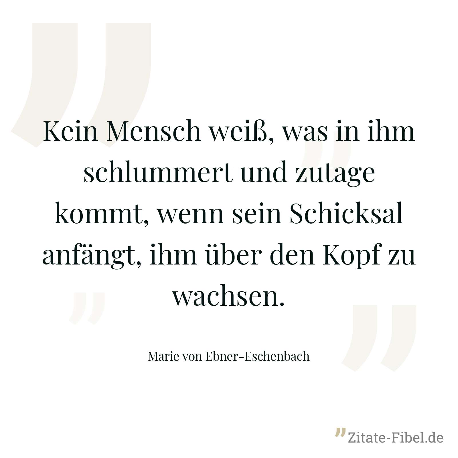 Kein Mensch weiß, was in ihm schlummert und zutage kommt, wenn sein Schicksal anfängt, ihm über den Kopf zu wachsen. - Marie von Ebner-Eschenbach