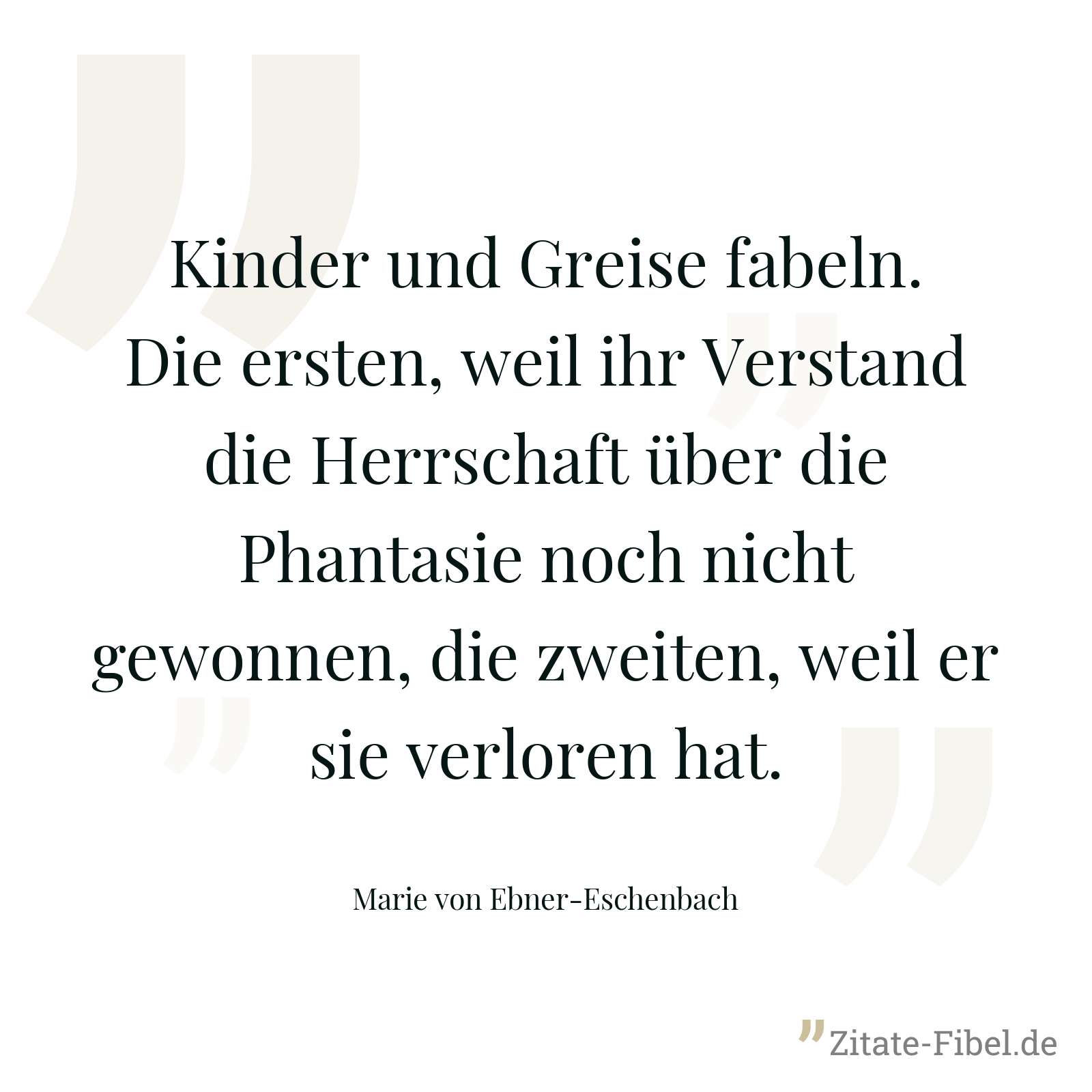 Kinder und Greise fabeln. Die ersten, weil ihr Verstand die Herrschaft über die Phantasie noch nicht gewonnen, die zweiten, weil er sie verloren hat. - Marie von Ebner-Eschenbach