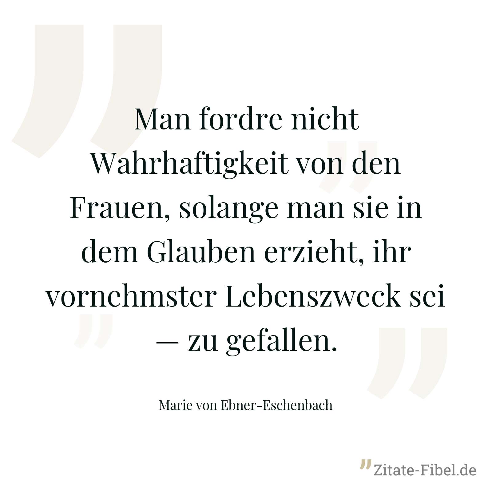 Man fordre nicht Wahrhaftigkeit von den Frauen, solange man sie in dem Glauben erzieht, ihr vornehmster Lebenszweck sei — zu gefallen. - Marie von Ebner-Eschenbach