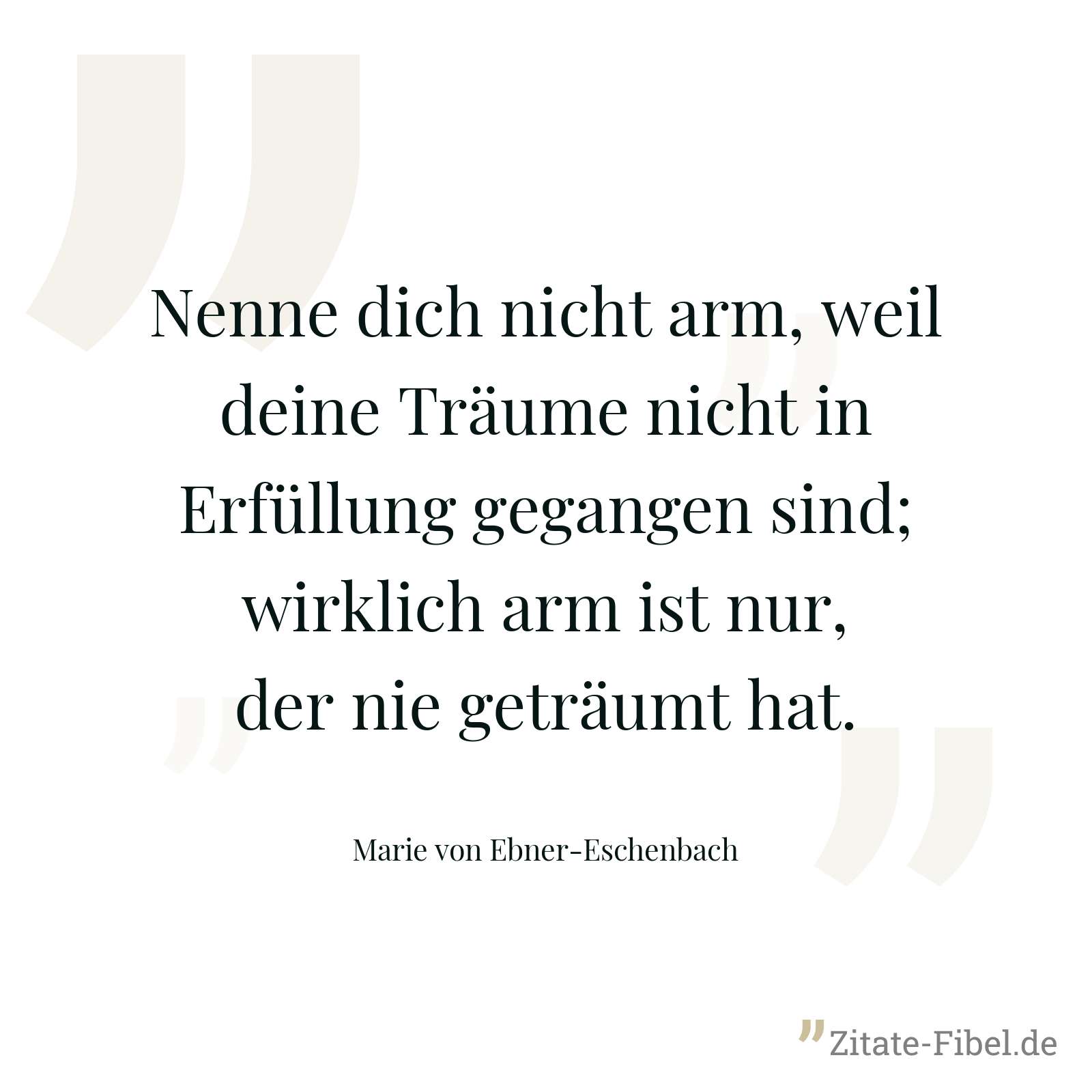 Nenne dich nicht arm, weil deine Träume nicht in Erfüllung gegangen sind; wirklich arm ist nur, der nie geträumt hat. - Marie von Ebner-Eschenbach