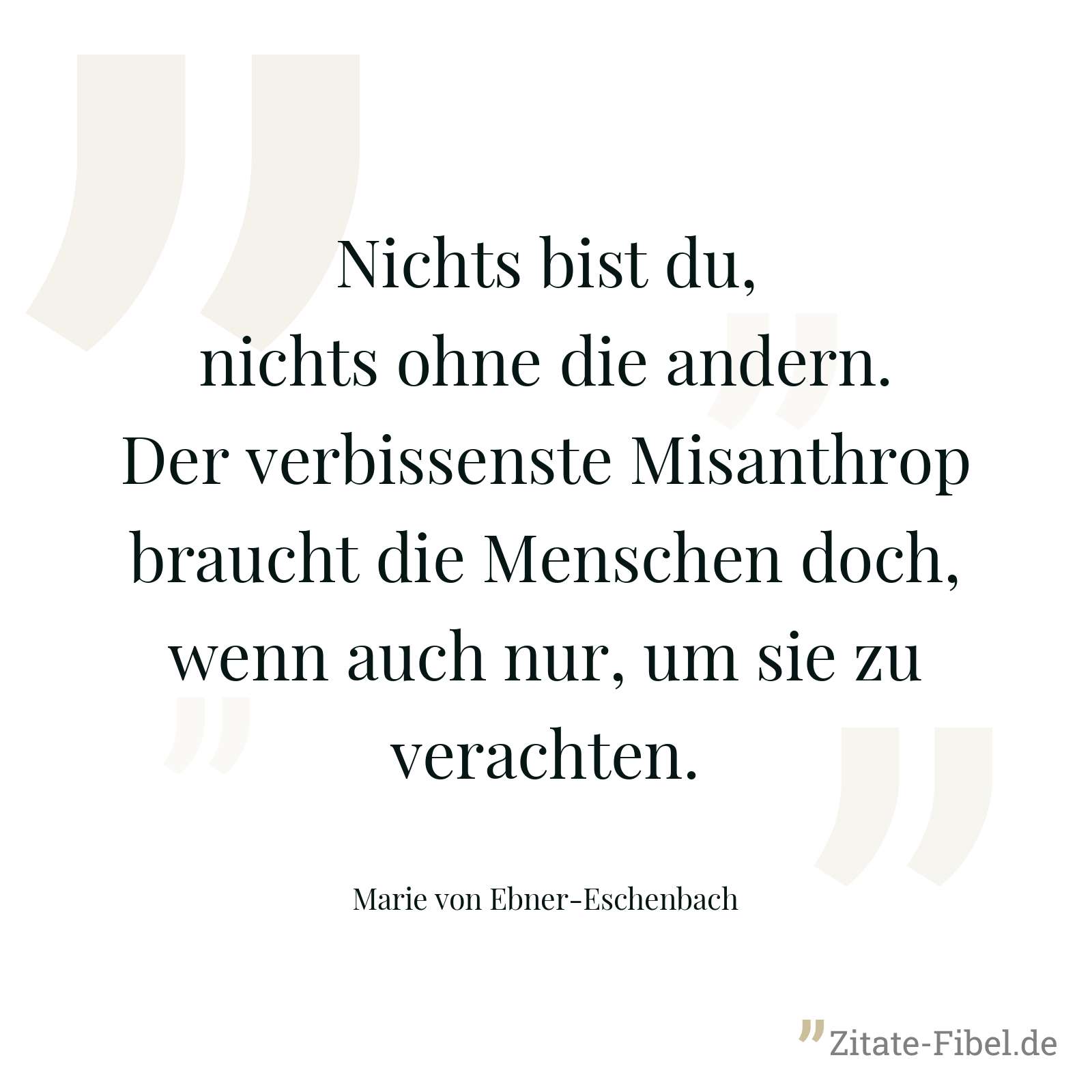 Nichts bist du, nichts ohne die andern. Der verbissenste Misanthrop braucht die Menschen doch, wenn auch nur, um sie zu verachten. - Marie von Ebner-Eschenbach