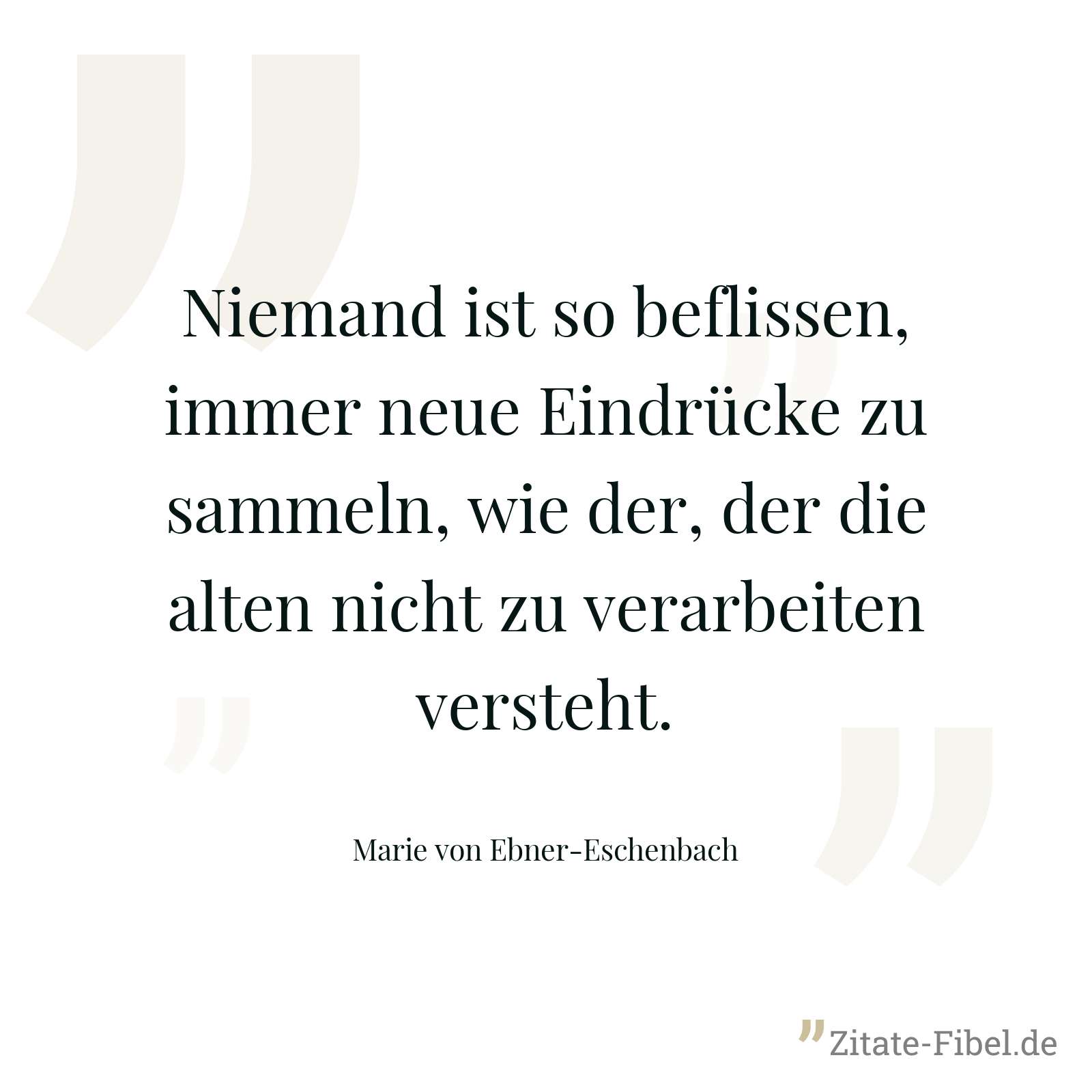 Niemand ist so beflissen, immer neue Eindrücke zu sammeln, wie der, der die alten nicht zu verarbeiten versteht. - Marie von Ebner-Eschenbach