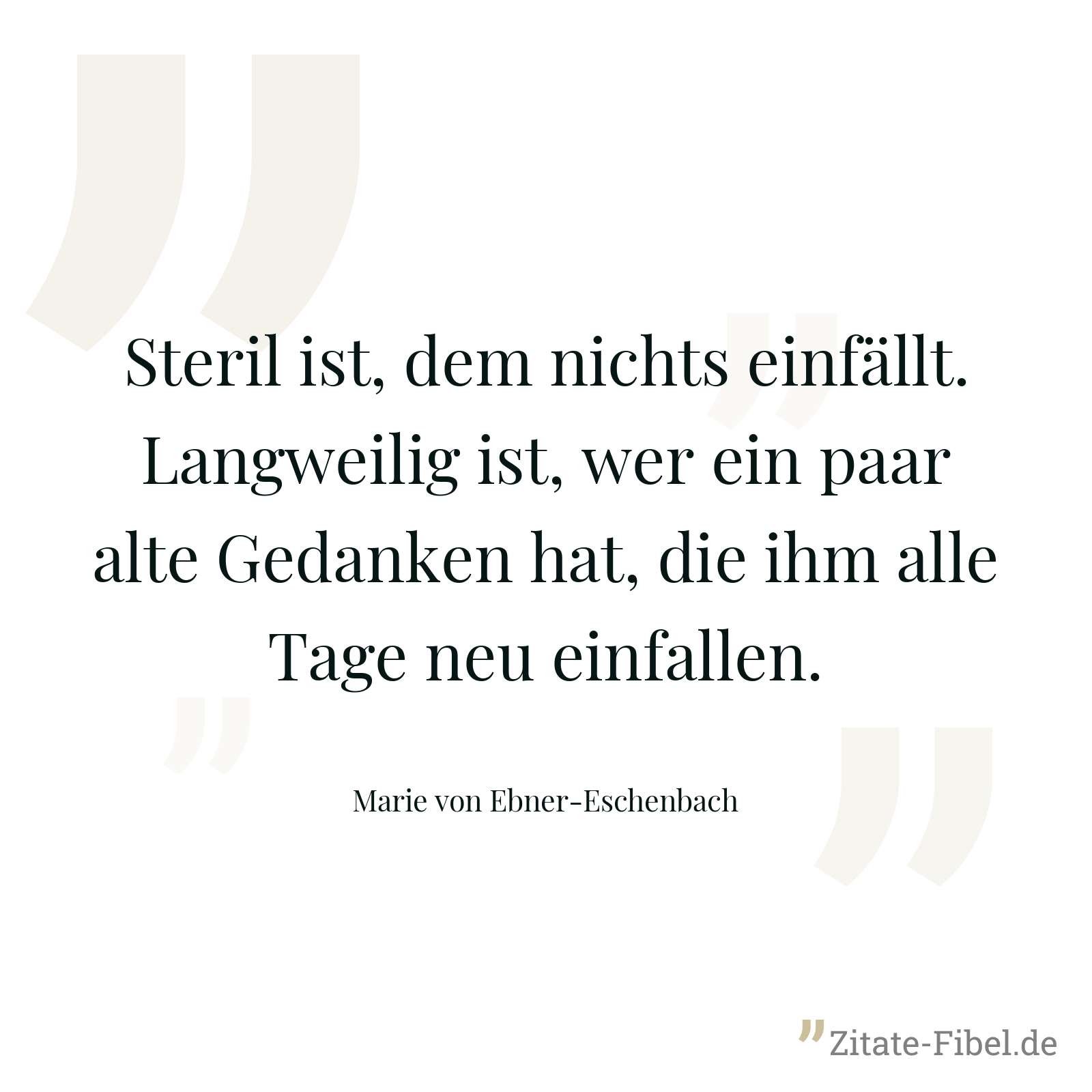Steril ist, dem nichts einfällt. Langweilig ist, wer ein paar alte Gedanken hat, die ihm alle Tage neu einfallen. - Marie von Ebner-Eschenbach