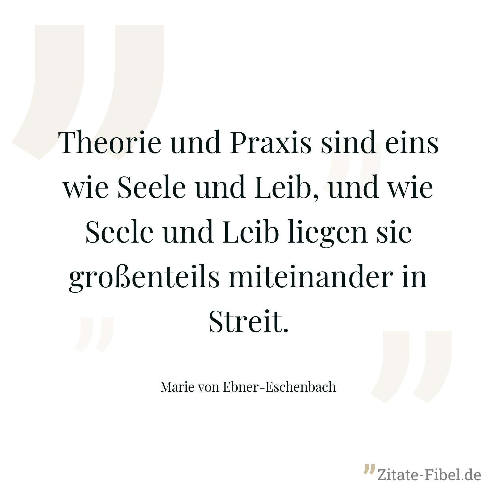 Theorie und Praxis sind eins wie Seele und Leib, und wie Seele und Leib liegen sie großenteils miteinander in Streit. - Marie von Ebner-Eschenbach