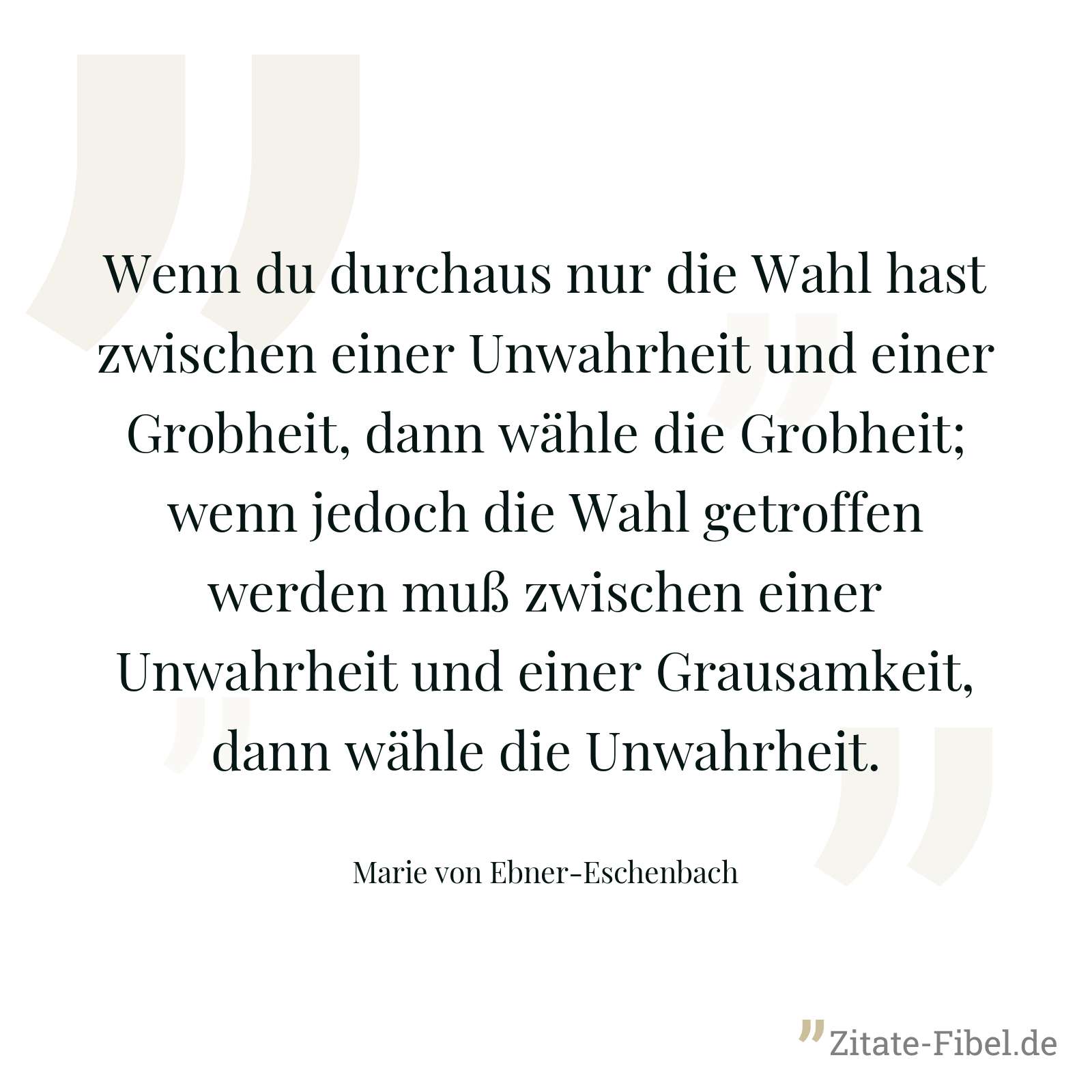 Wenn du durchaus nur die Wahl hast zwischen einer Unwahrheit und einer Grobheit, dann wähle die Grobheit; wenn jedoch die Wahl getroffen werden muß zwischen einer Unwahrheit und einer Grausamkeit, dann wähle die Unwahrheit. - Marie von Ebner-Eschenbach