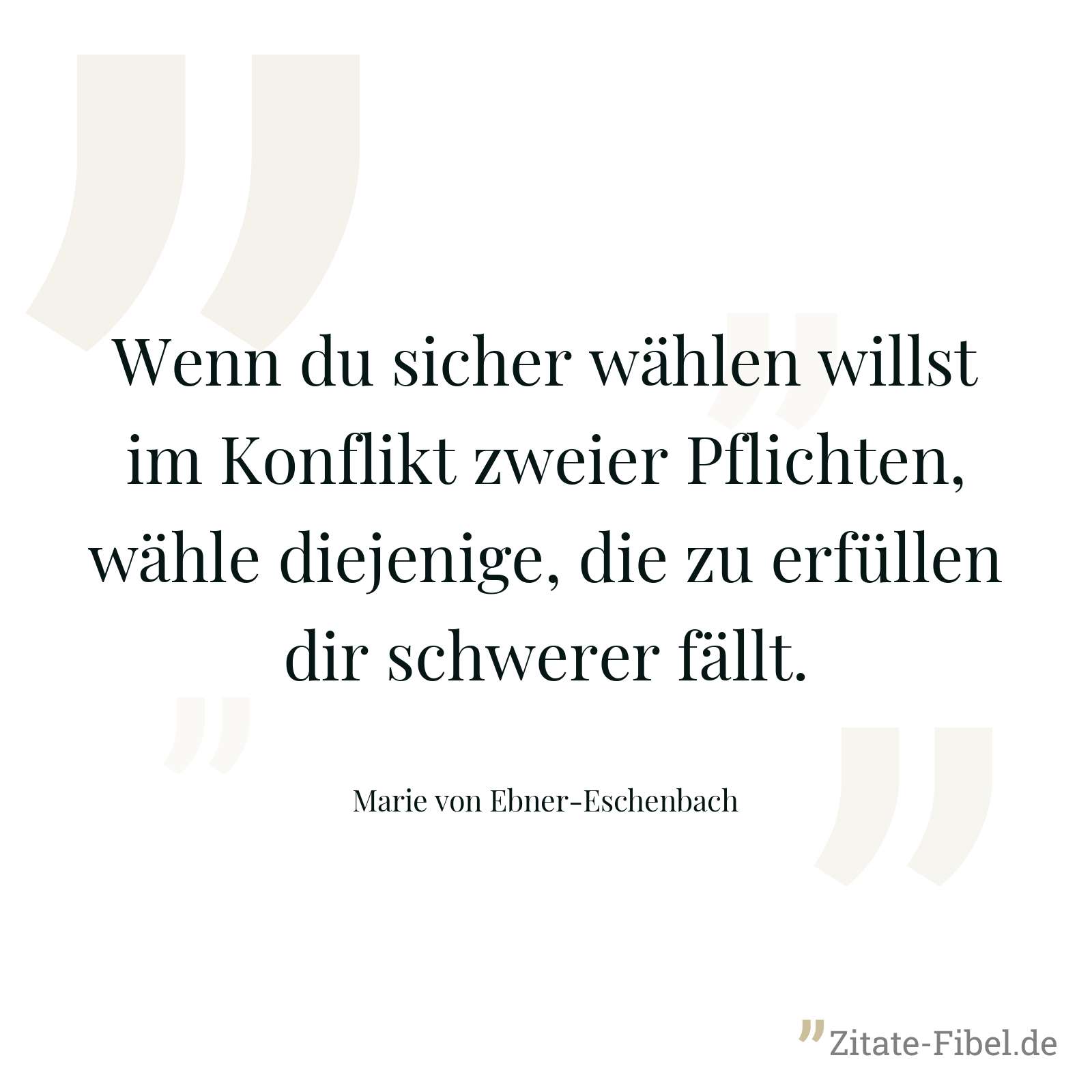 Wenn du sicher wählen willst im Konflikt zweier Pflichten, wähle diejenige, die zu erfüllen dir schwerer fällt. - Marie von Ebner-Eschenbach