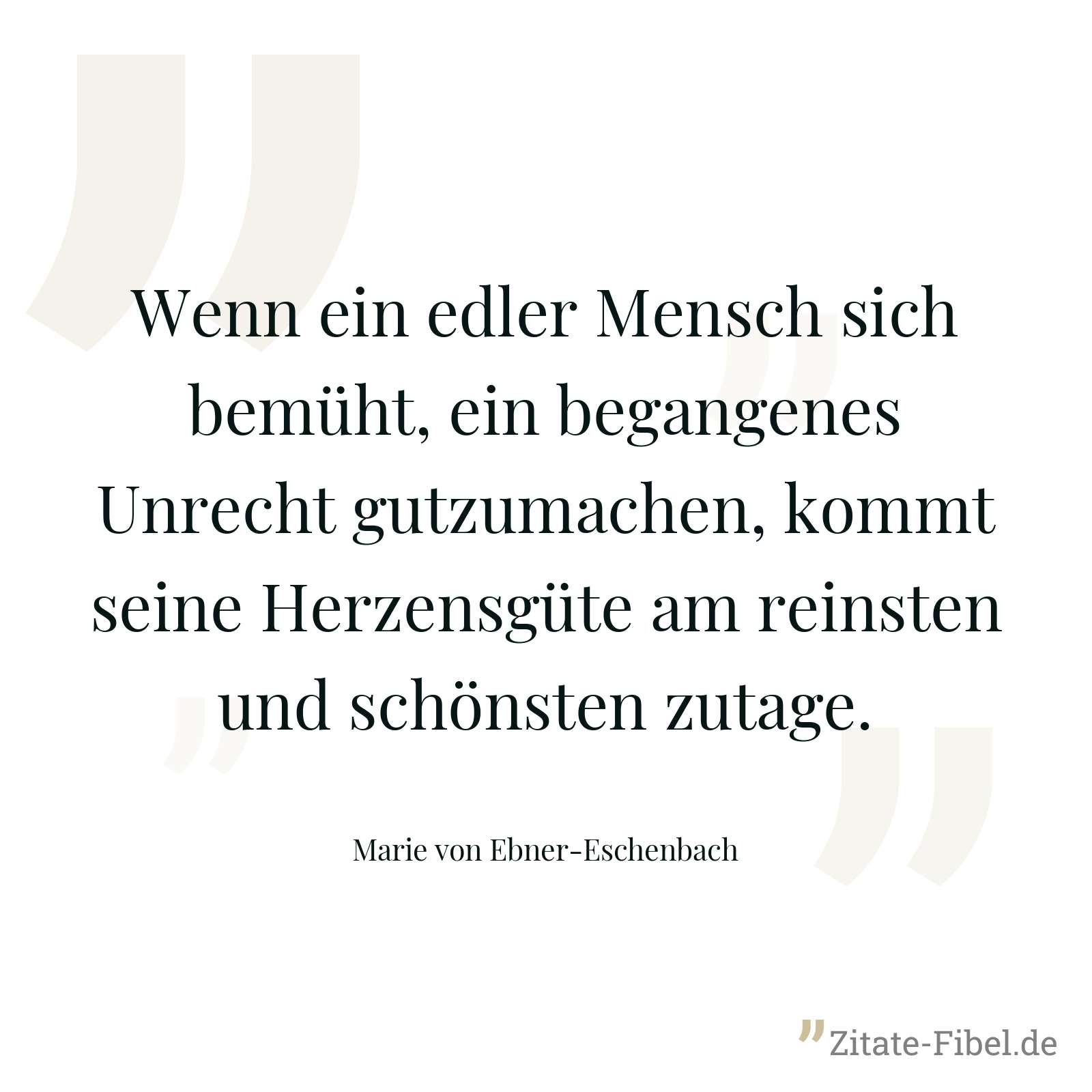 Wenn ein edler Mensch sich bemüht, ein begangenes Unrecht gutzumachen, kommt seine Herzensgüte am reinsten und schönsten zutage. - Marie von Ebner-Eschenbach