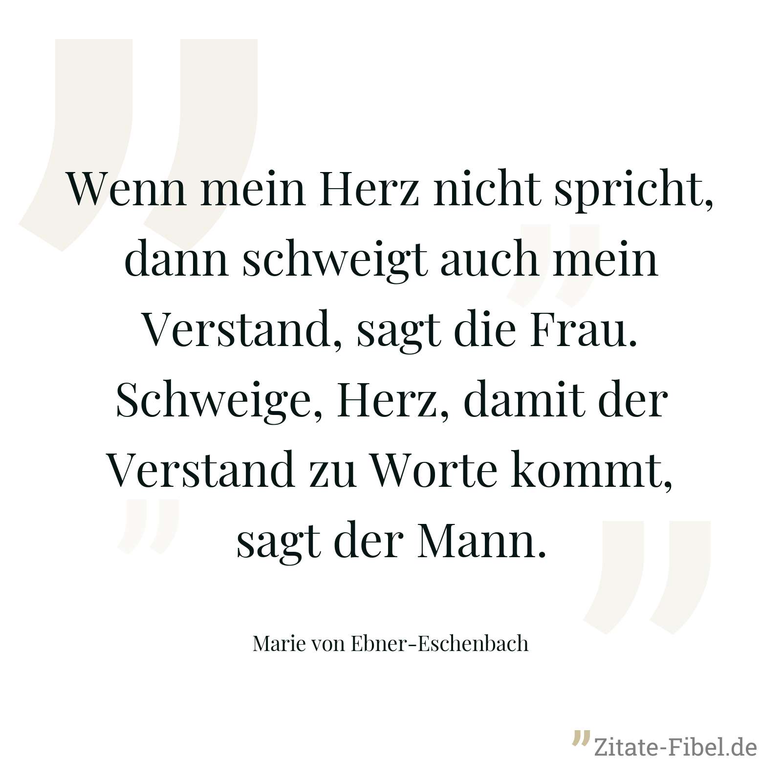 Wenn mein Herz nicht spricht, dann schweigt auch mein Verstand, sagt die Frau. Schweige, Herz, damit der Verstand zu Worte kommt, sagt der Mann. - Marie von Ebner-Eschenbach
