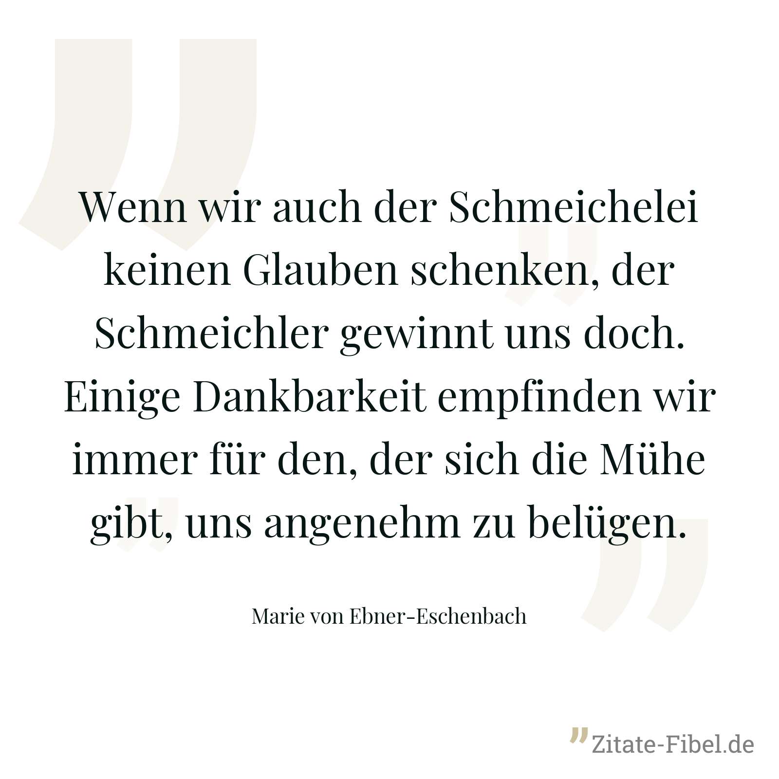 Wenn wir auch der Schmeichelei keinen Glauben schenken, der Schmeichler gewinnt uns doch. Einige Dankbarkeit empfinden wir immer für den, der sich die Mühe gibt, uns angenehm zu belügen. - Marie von Ebner-Eschenbach