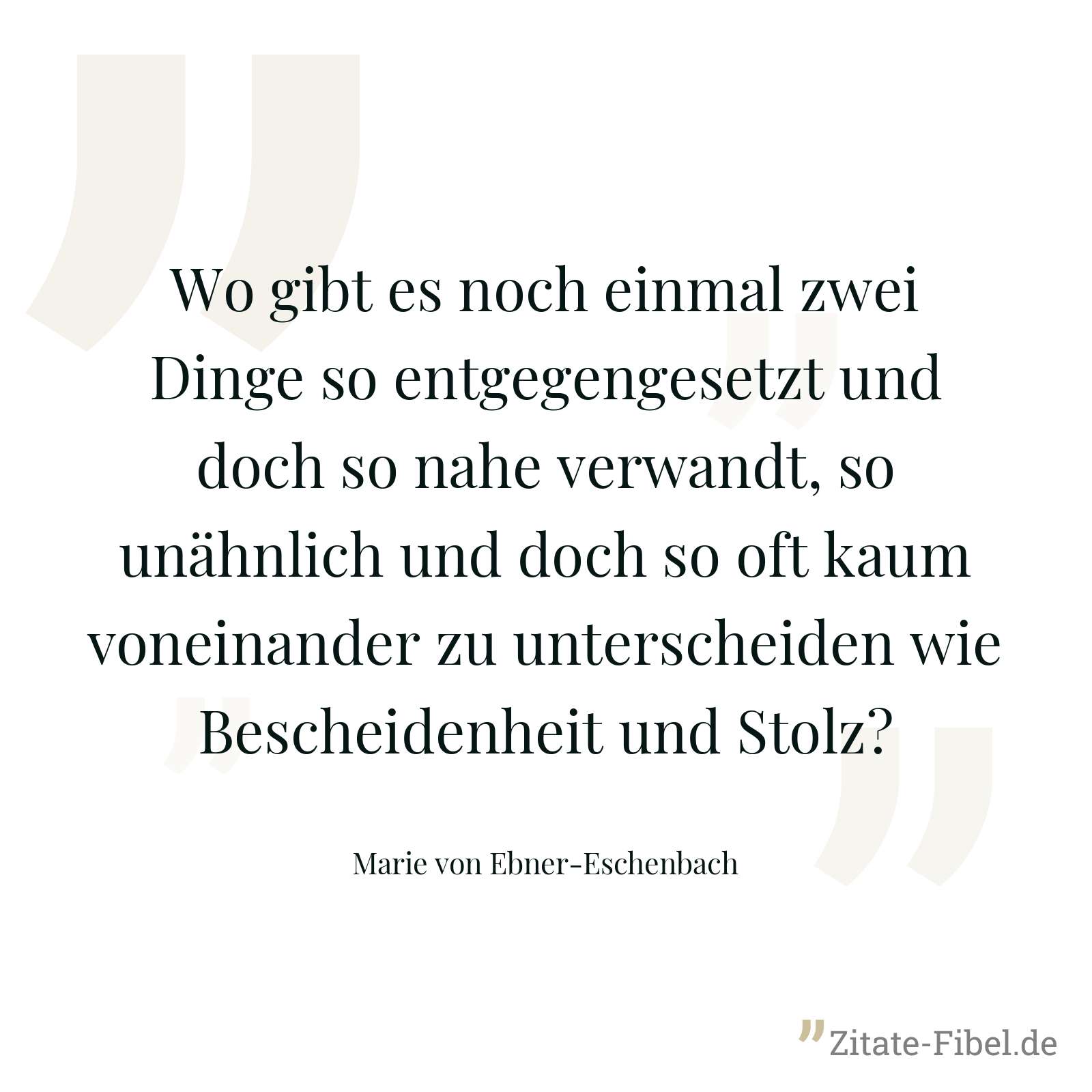 Wo gibt es noch einmal zwei Dinge so entgegengesetzt und doch so nahe verwandt, so unähnlich und doch so oft kaum voneinander zu unterscheiden wie Bescheidenheit und Stolz? - Marie von Ebner-Eschenbach