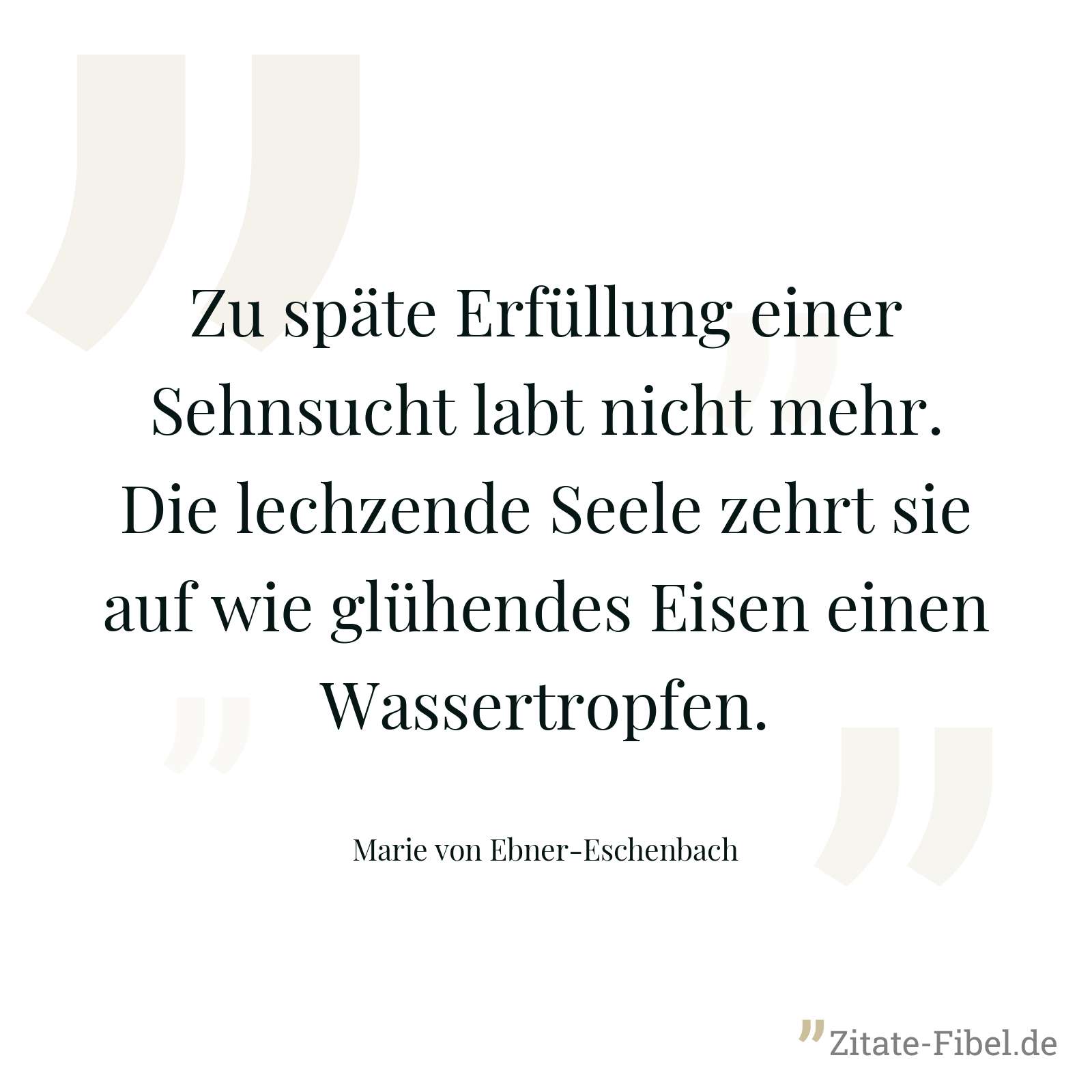 Zu späte Erfüllung einer Sehnsucht labt nicht mehr. Die lechzende Seele zehrt sie auf wie glühendes Eisen einen Wassertropfen. - Marie von Ebner-Eschenbach