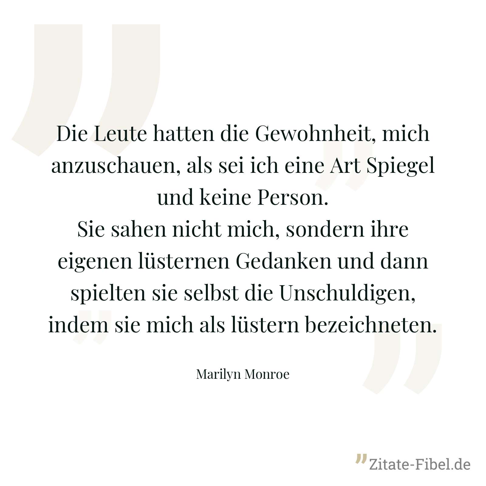 Die Leute hatten die Gewohnheit, mich anzuschauen, als sei ich eine Art Spiegel und keine Person. Sie sahen nicht mich, sondern ihre eigenen lüsternen Gedanken und dann spielten sie selbst die Unschuldigen, indem sie mich als lüstern bezeichneten. - Marilyn Monroe