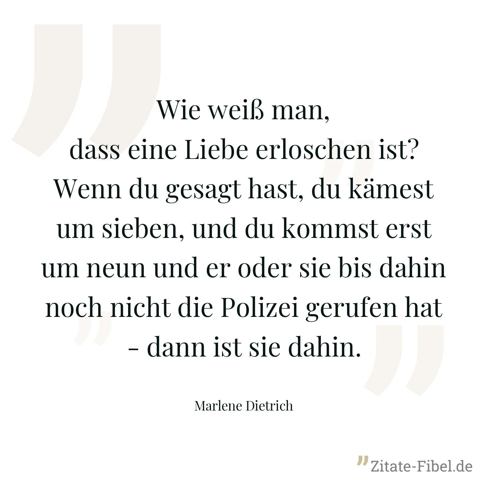 Wie weiß man, dass eine Liebe erloschen ist? Wenn du gesagt hast, du kämest um sieben, und du kommst erst um neun und er oder sie bis dahin noch nicht die Polizei gerufen hat - dann ist sie dahin. - Marlene Dietrich