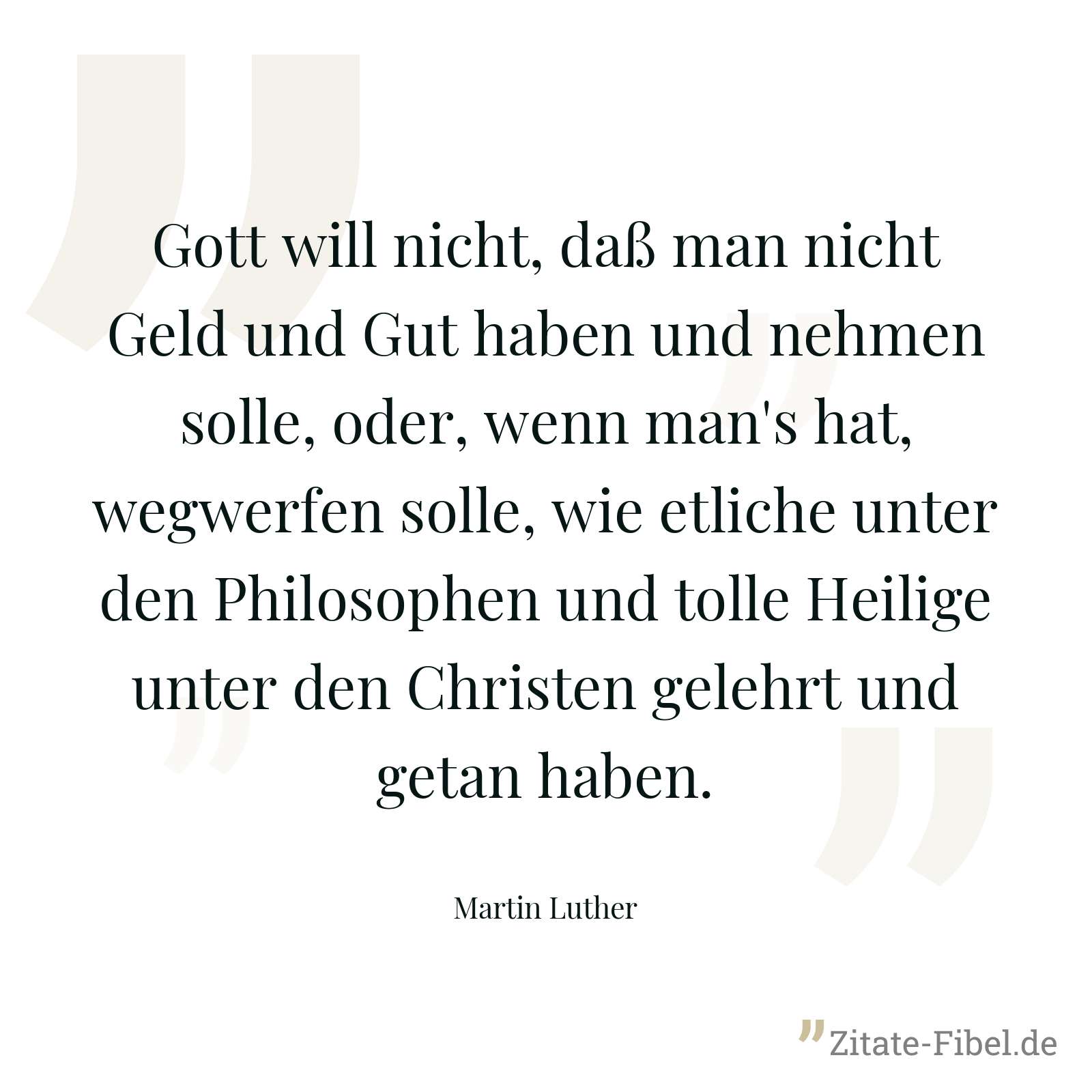 Gott will nicht, daß man nicht Geld und Gut haben und nehmen solle, oder, wenn man's hat, wegwerfen solle, wie etliche unter den Philosophen und tolle Heilige unter den Christen gelehrt und getan haben. - Martin Luther