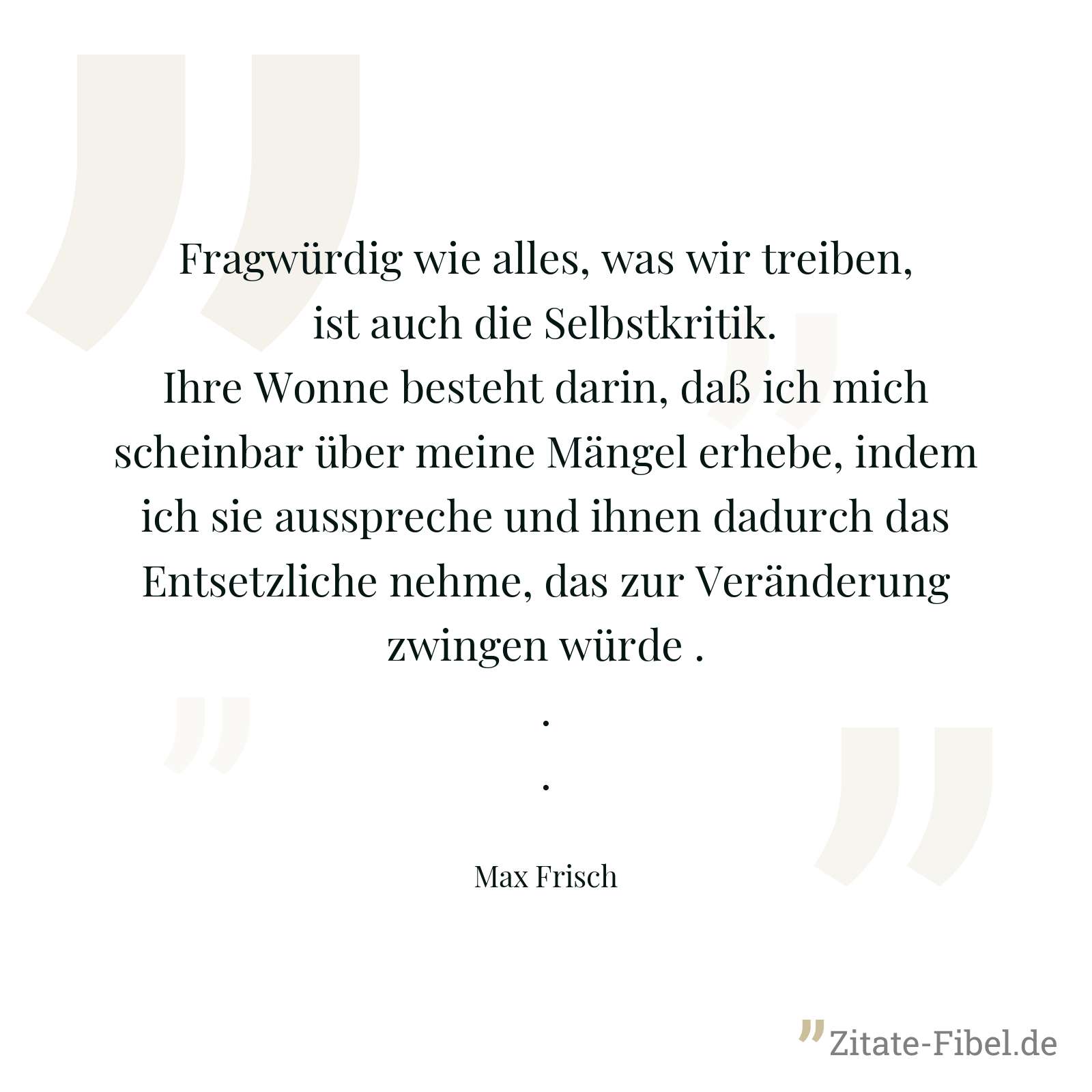 Fragwürdig wie alles, was wir treiben, ist auch die Selbstkritik. Ihre Wonne besteht darin, daß ich mich scheinbar über meine Mängel erhebe, indem ich sie ausspreche und ihnen dadurch das Entsetzliche nehme, das zur Veränderung zwingen würde ... - Max Frisch