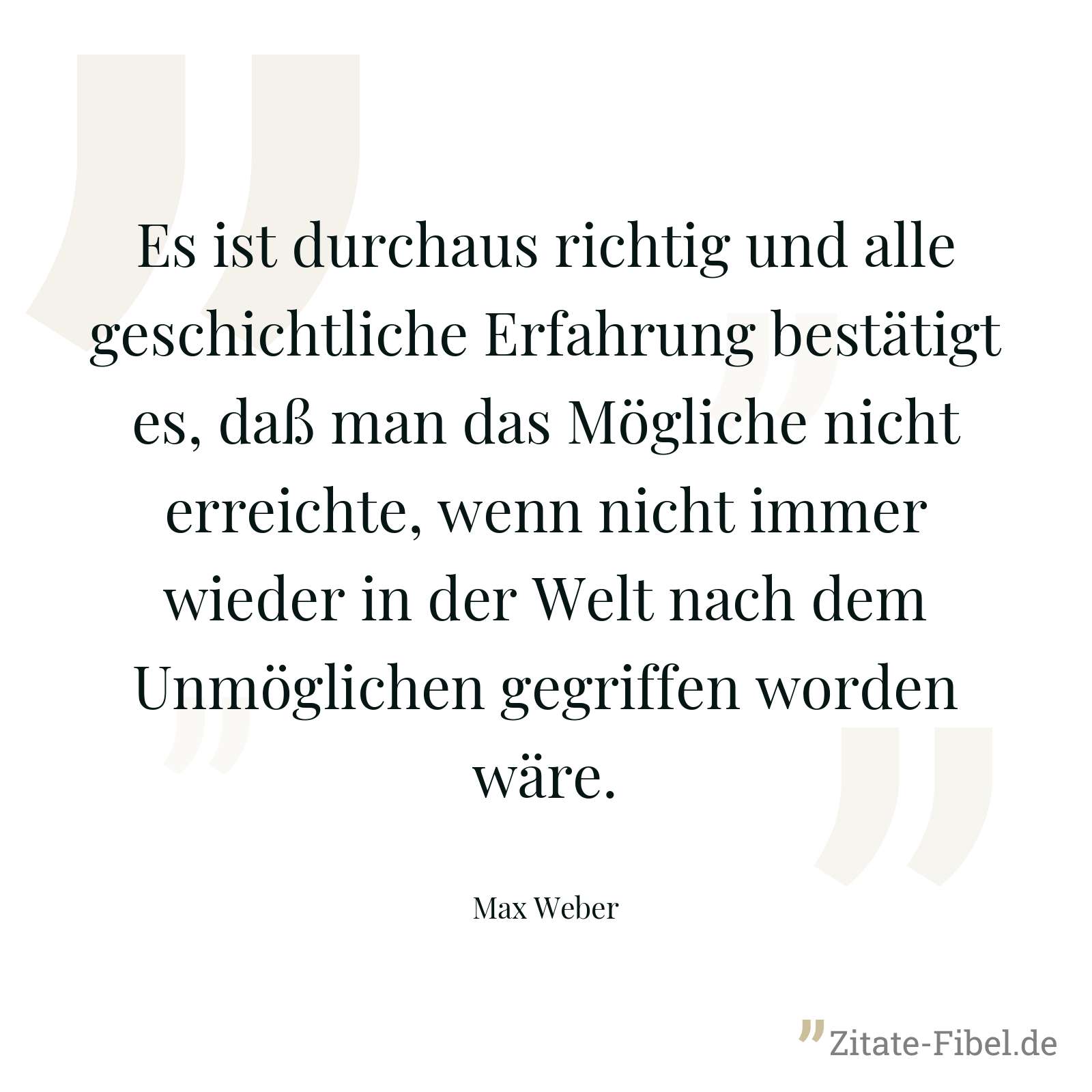Es ist durchaus richtig und alle geschichtliche Erfahrung bestätigt es, daß man das Mögliche nicht erreichte, wenn nicht immer wieder in der Welt nach dem Unmöglichen gegriffen worden wäre. - Max Weber