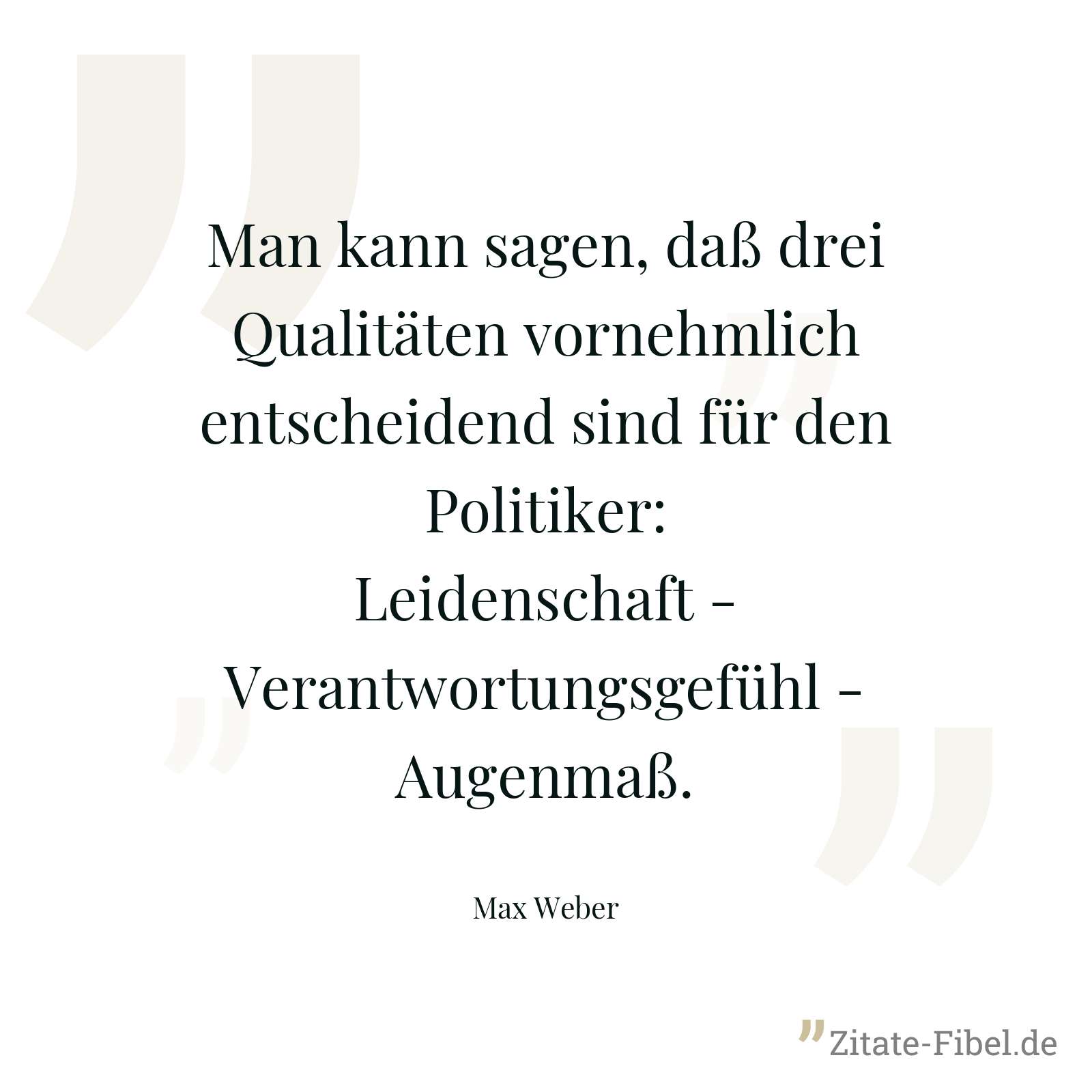 Man kann sagen, daß drei Qualitäten vornehmlich entscheidend sind für den Politiker: Leidenschaft - Verantwortungsgefühl - Augenmaß. - Max Weber