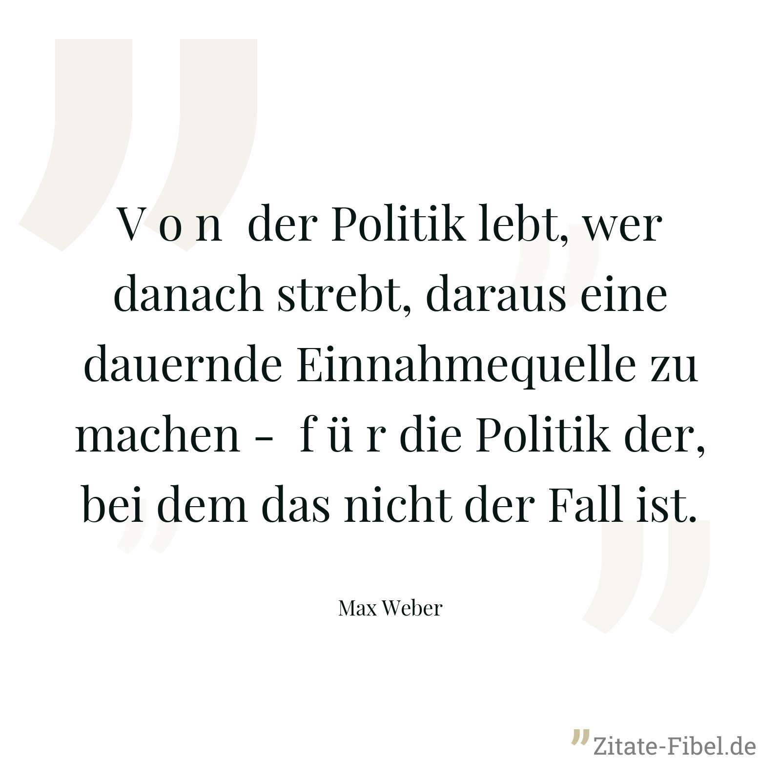 V o n der Politik lebt, wer danach strebt, daraus eine dauernde Einnahmequelle zu machen - f ü r die Politik der, bei dem das nicht der Fall ist. - Max Weber