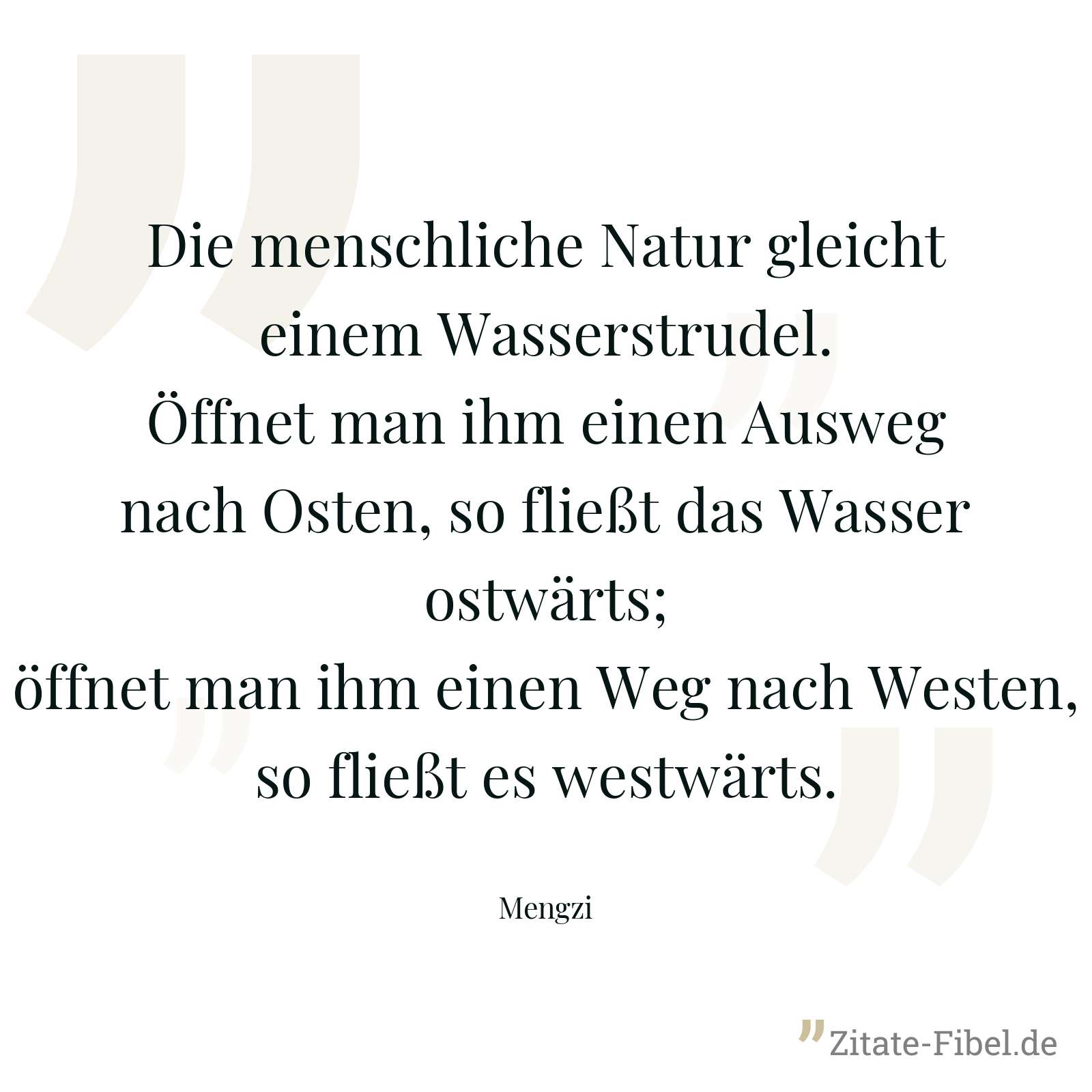 Die menschliche Natur gleicht einem Wasserstrudel. Öffnet man ihm einen Ausweg nach Osten, so fließt das Wasser ostwärts; öffnet man ihm einen Weg nach Westen, so fließt es westwärts. - Mengzi