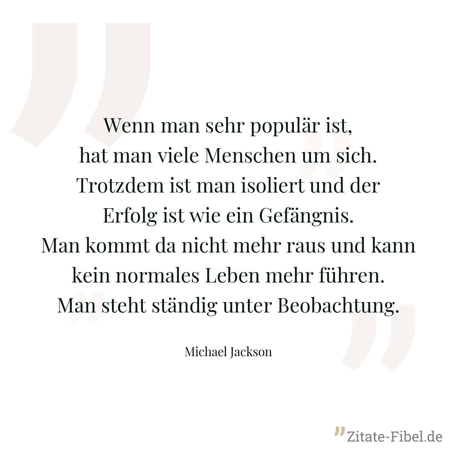Wenn man sehr populär ist, hat man viele Menschen um sich. Trotzdem ist man isoliert und der Erfolg ist wie ein Gefängnis. Man kommt da nicht mehr raus und kann kein normales Leben mehr führen. Man steht ständig unter Beobachtung. - Michael Jackson