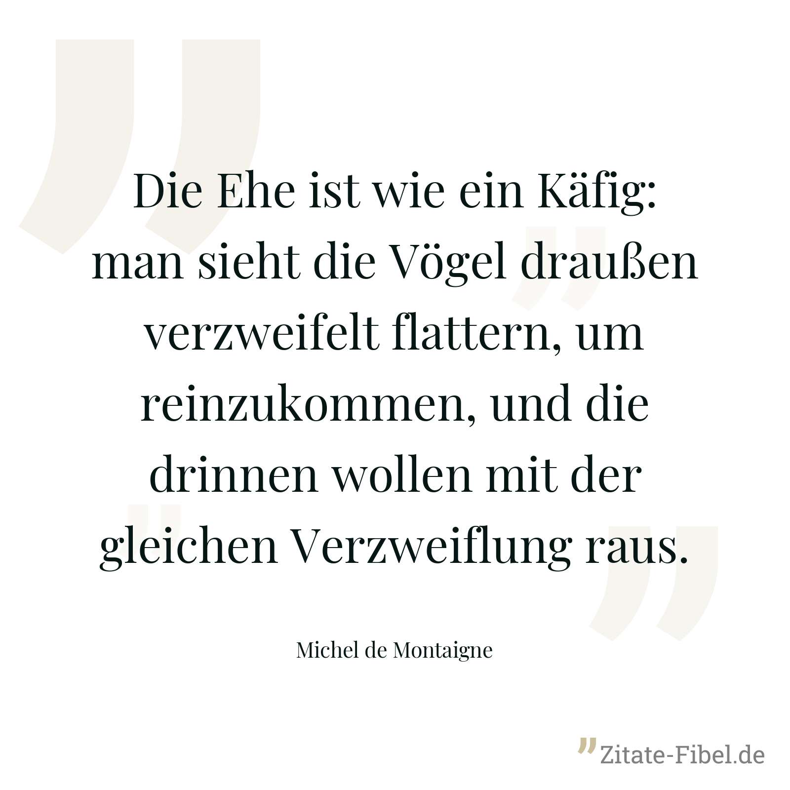 Die Ehe ist wie ein Käfig: man sieht die Vögel draußen verzweifelt flattern, um reinzukommen, und die drinnen wollen mit der gleichen Verzweiflung raus. - Michel de Montaigne