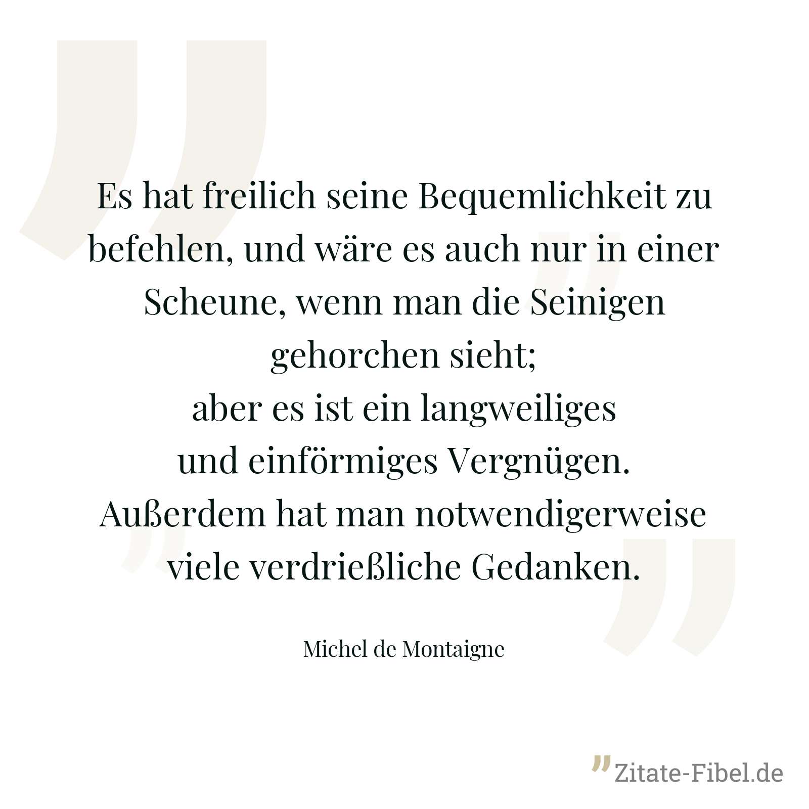 Es hat freilich seine Bequemlichkeit zu befehlen, und wäre es auch nur in einer Scheune, wenn man die Seinigen gehorchen sieht; aber es ist ein langweiliges und einförmiges Vergnügen. Außerdem hat man notwendigerweise viele verdrießliche Gedanken. - Michel de Montaigne