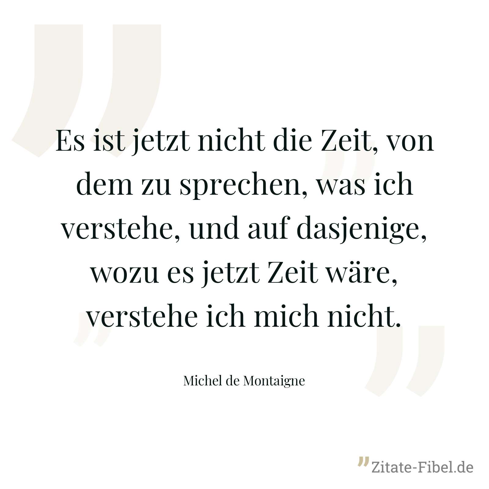 Es ist jetzt nicht die Zeit, von dem zu sprechen, was ich verstehe, und auf dasjenige, wozu es jetzt Zeit wäre, verstehe ich mich nicht. - Michel de Montaigne
