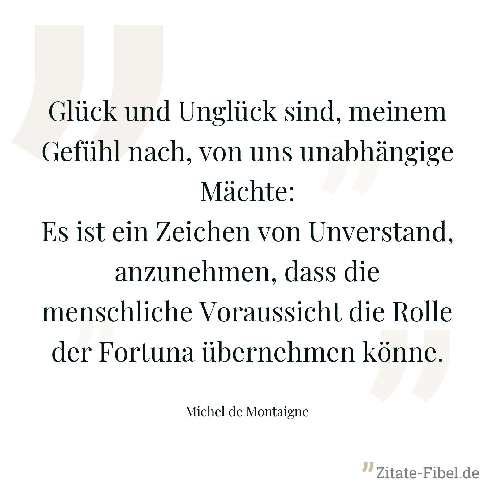 Glück und Unglück sind, meinem Gefühl nach, von uns unabhängige Mächte: Es ist ein Zeichen von Unverstand, anzunehmen, dass die menschliche Voraussicht die Rolle der Fortuna übernehmen könne. - Michel de Montaigne