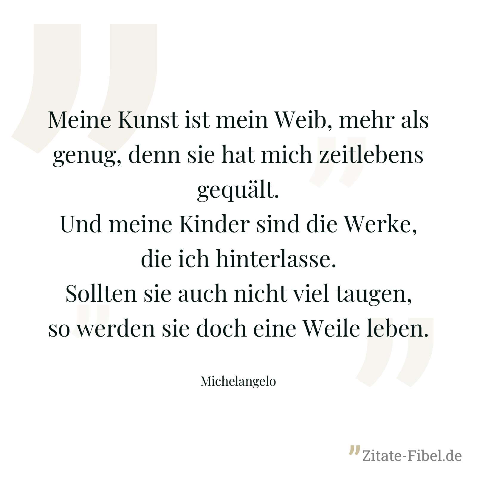 Meine Kunst ist mein Weib, mehr als genug, denn sie hat mich zeitlebens gequält. Und meine Kinder sind die Werke, die ich hinterlasse. Sollten sie auch nicht viel taugen, so werden sie doch eine Weile leben. - Michelangelo