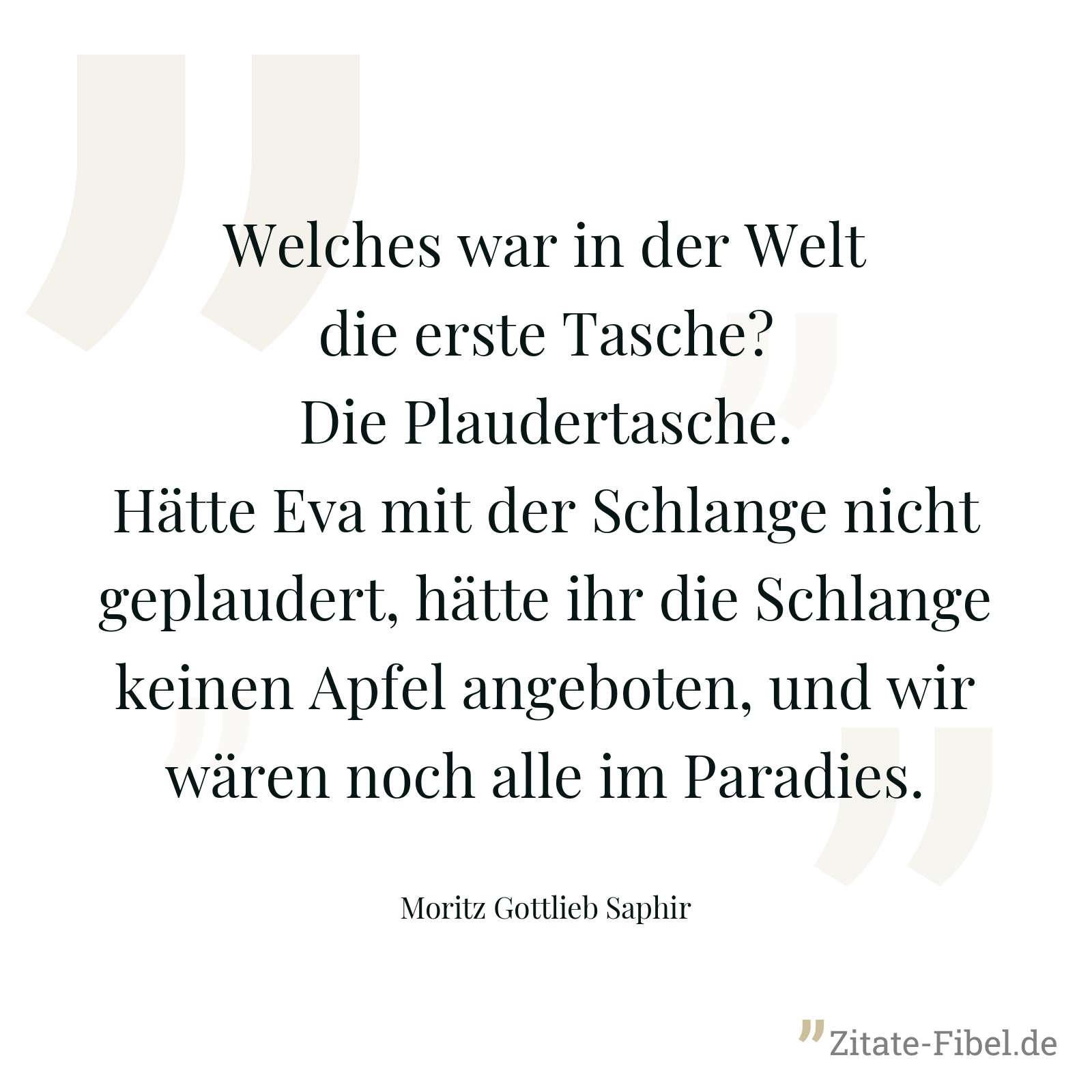 Welches war in der Welt die erste Tasche? Die Plaudertasche. Hätte Eva mit der Schlange nicht geplaudert, hätte ihr die Schlange keinen Apfel angeboten, und wir wären noch alle im Paradies. - Moritz Gottlieb Saphir