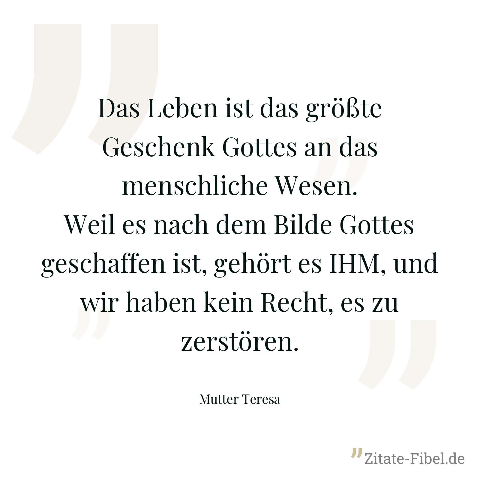 Das Leben ist das größte Geschenk Gottes an das menschliche Wesen. Weil es nach dem Bilde Gottes geschaffen ist, gehört es IHM, und wir haben kein Recht, es zu zerstören. - Mutter Teresa