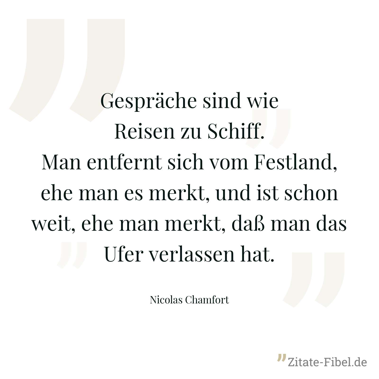 Gespräche sind wie Reisen zu Schiff. Man entfernt sich vom Festland, ehe man es merkt, und ist schon weit, ehe man merkt, daß man das Ufer verlassen hat. - Nicolas Chamfort