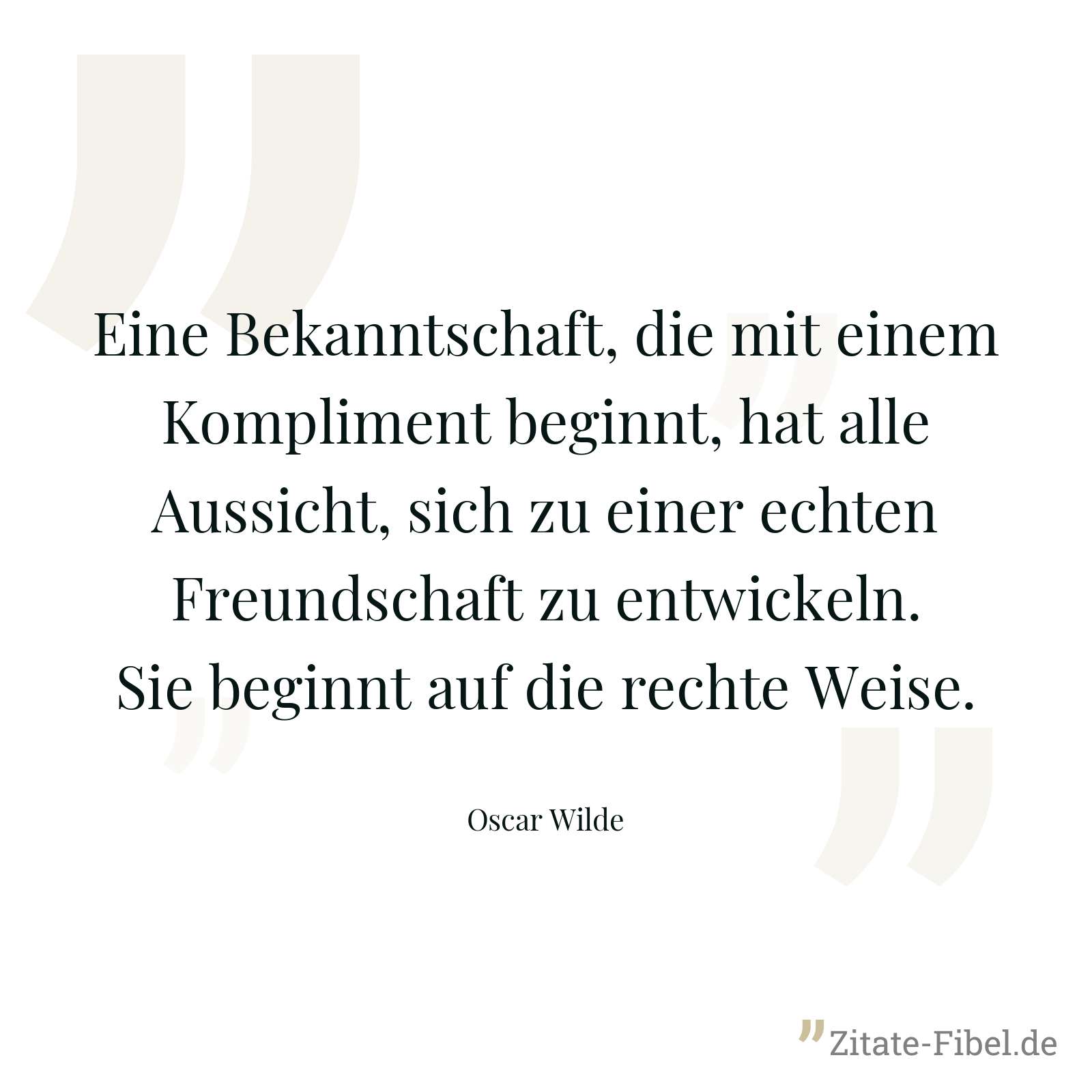 Eine Bekanntschaft, die mit einem Kompliment beginnt, hat alle Aussicht, sich zu einer echten Freundschaft zu entwickeln. Sie beginnt auf die rechte Weise. - Oscar Wilde
