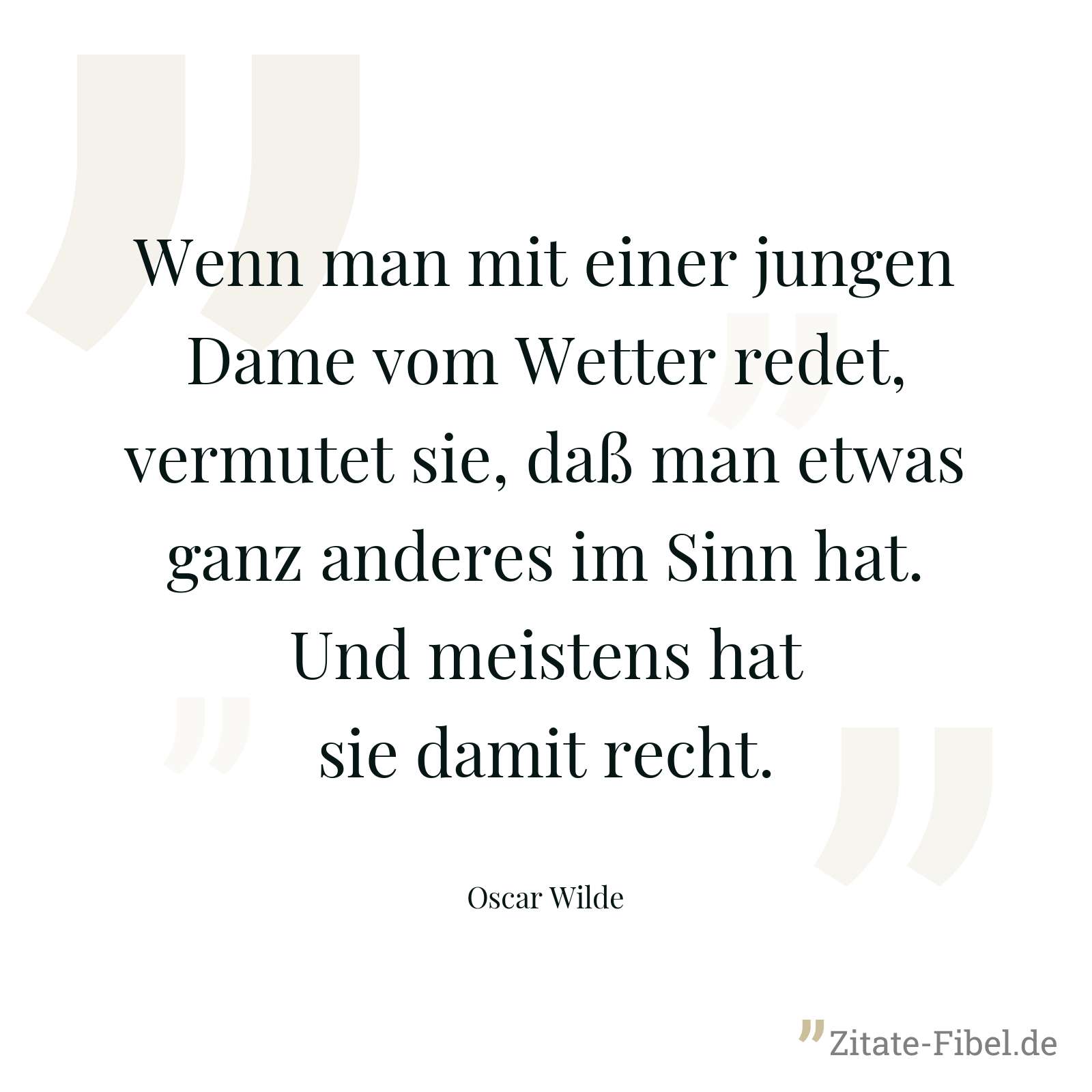 Wenn man mit einer jungen Dame vom Wetter redet, vermutet sie, daß man etwas ganz anderes im Sinn hat. Und meistens hat sie damit recht. - Oscar Wilde