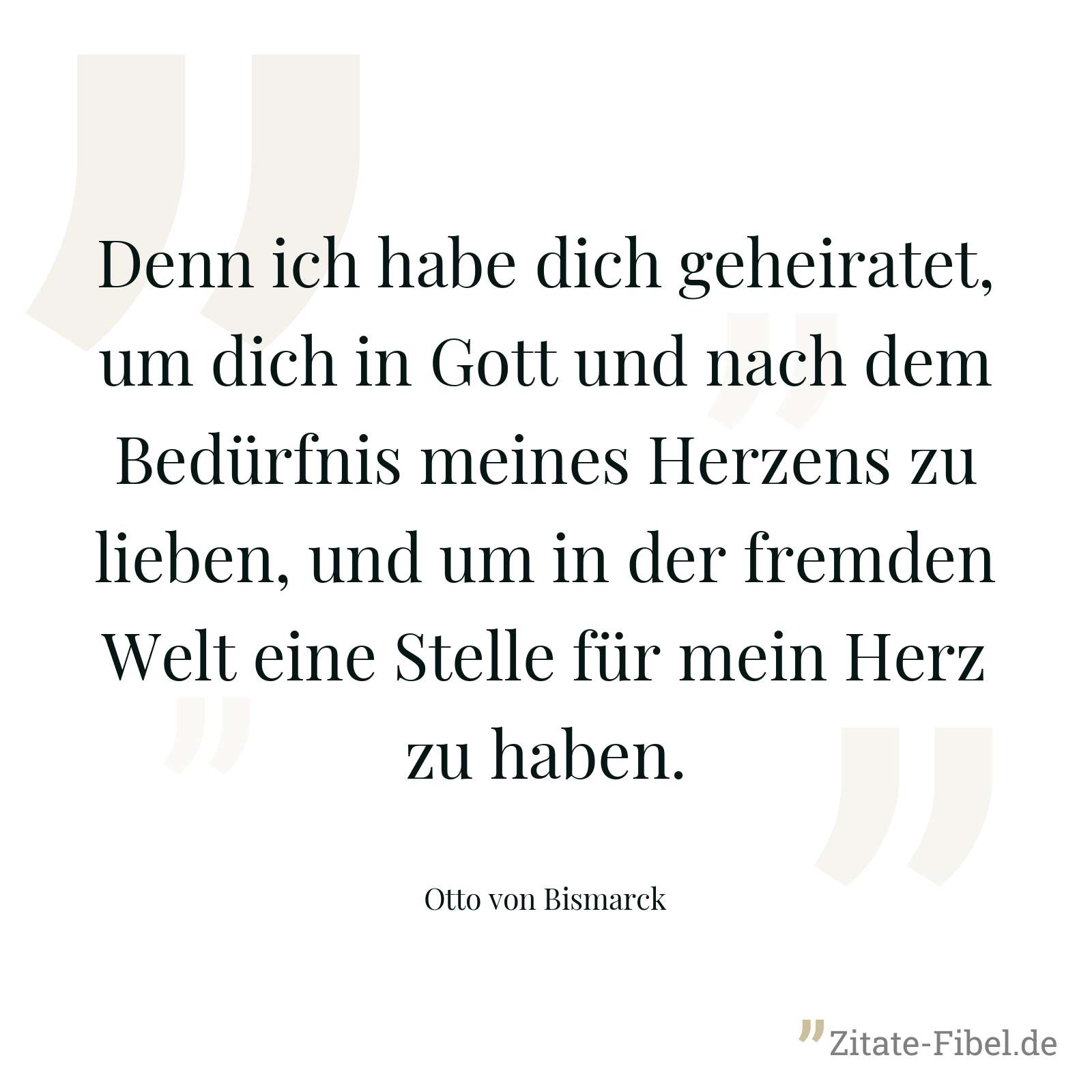 Denn ich habe dich geheiratet, um dich in Gott und nach dem Bedürfnis meines Herzens zu lieben, und um in der fremden Welt eine Stelle für mein Herz zu haben. - Otto von Bismarck